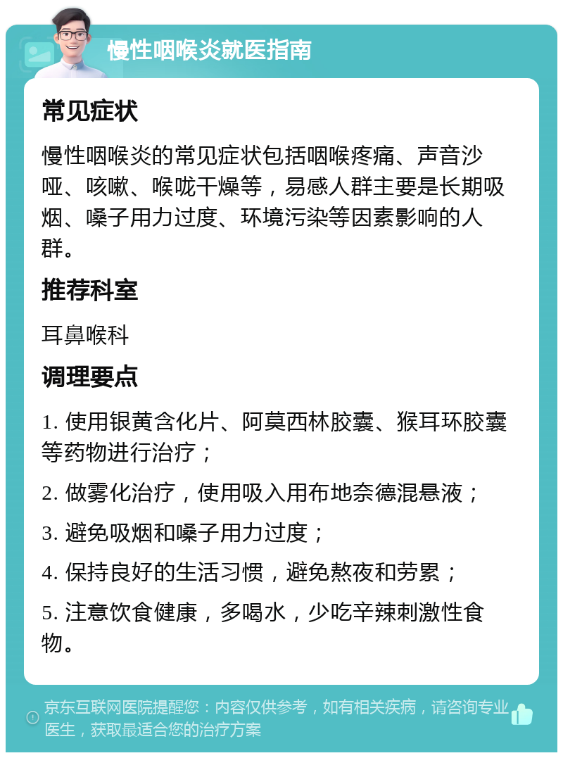 慢性咽喉炎就医指南 常见症状 慢性咽喉炎的常见症状包括咽喉疼痛、声音沙哑、咳嗽、喉咙干燥等，易感人群主要是长期吸烟、嗓子用力过度、环境污染等因素影响的人群。 推荐科室 耳鼻喉科 调理要点 1. 使用银黄含化片、阿莫西林胶囊、猴耳环胶囊等药物进行治疗； 2. 做雾化治疗，使用吸入用布地奈德混悬液； 3. 避免吸烟和嗓子用力过度； 4. 保持良好的生活习惯，避免熬夜和劳累； 5. 注意饮食健康，多喝水，少吃辛辣刺激性食物。