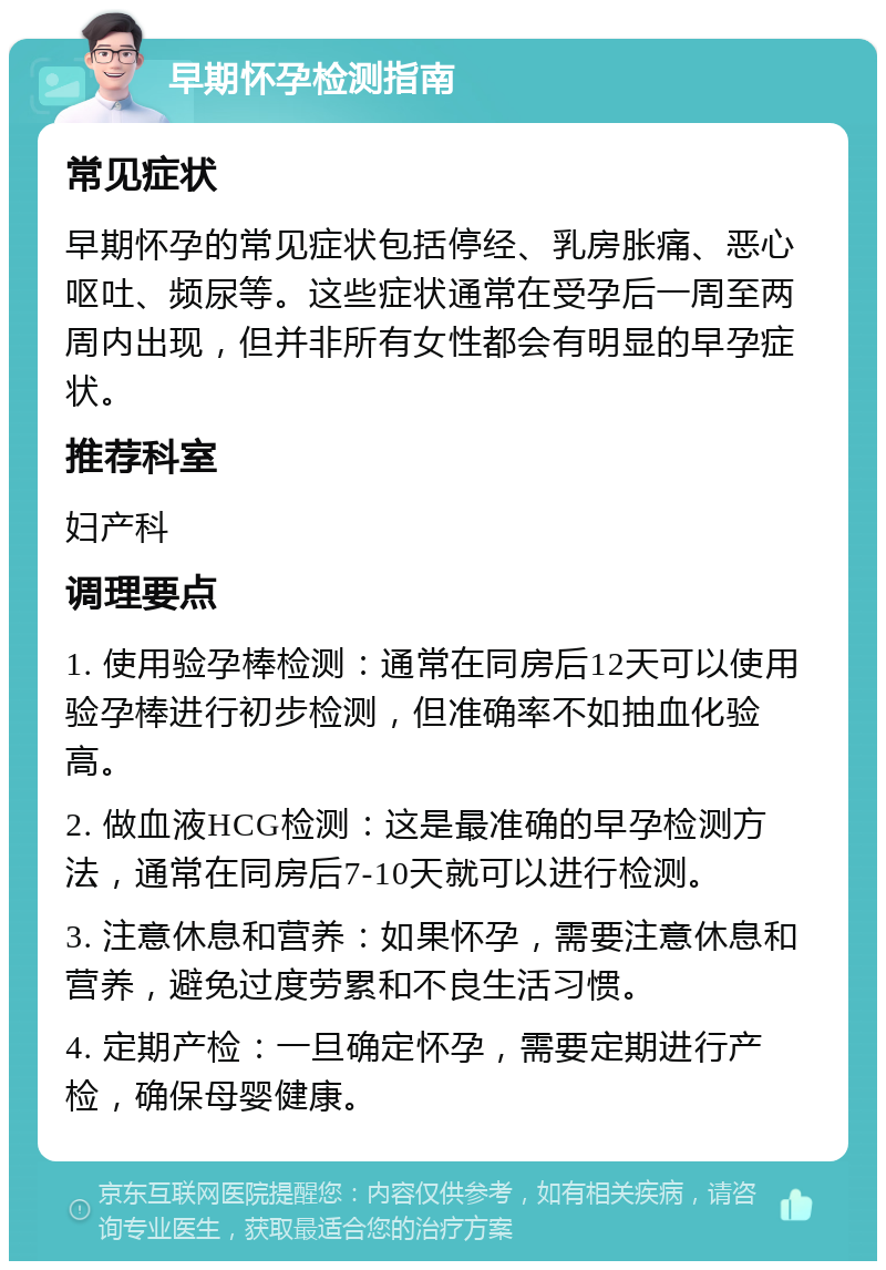 早期怀孕检测指南 常见症状 早期怀孕的常见症状包括停经、乳房胀痛、恶心呕吐、频尿等。这些症状通常在受孕后一周至两周内出现，但并非所有女性都会有明显的早孕症状。 推荐科室 妇产科 调理要点 1. 使用验孕棒检测：通常在同房后12天可以使用验孕棒进行初步检测，但准确率不如抽血化验高。 2. 做血液HCG检测：这是最准确的早孕检测方法，通常在同房后7-10天就可以进行检测。 3. 注意休息和营养：如果怀孕，需要注意休息和营养，避免过度劳累和不良生活习惯。 4. 定期产检：一旦确定怀孕，需要定期进行产检，确保母婴健康。