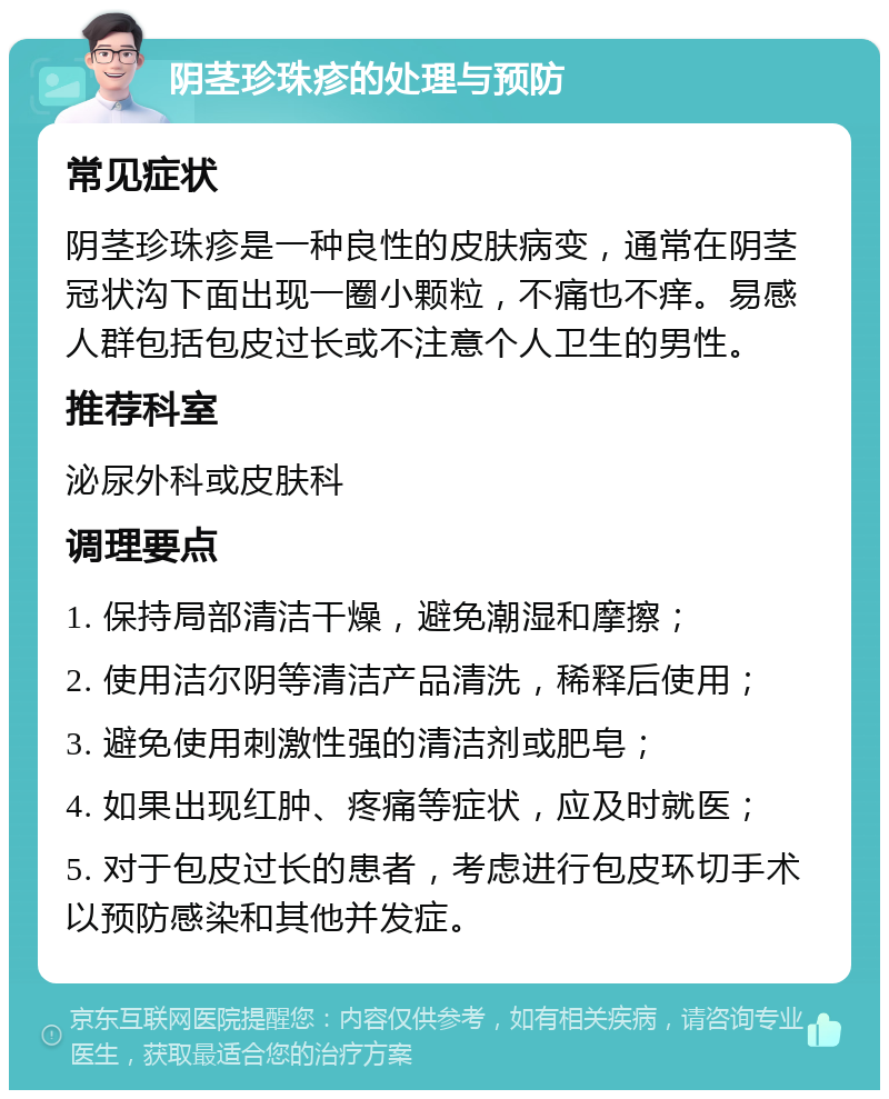 阴茎珍珠疹的处理与预防 常见症状 阴茎珍珠疹是一种良性的皮肤病变，通常在阴茎冠状沟下面出现一圈小颗粒，不痛也不痒。易感人群包括包皮过长或不注意个人卫生的男性。 推荐科室 泌尿外科或皮肤科 调理要点 1. 保持局部清洁干燥，避免潮湿和摩擦； 2. 使用洁尔阴等清洁产品清洗，稀释后使用； 3. 避免使用刺激性强的清洁剂或肥皂； 4. 如果出现红肿、疼痛等症状，应及时就医； 5. 对于包皮过长的患者，考虑进行包皮环切手术以预防感染和其他并发症。