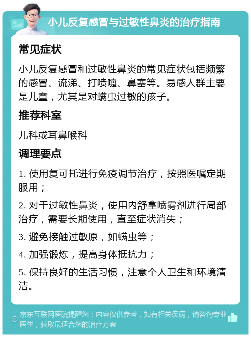 小儿反复感冒与过敏性鼻炎的治疗指南 常见症状 小儿反复感冒和过敏性鼻炎的常见症状包括频繁的感冒、流涕、打喷嚏、鼻塞等。易感人群主要是儿童，尤其是对螨虫过敏的孩子。 推荐科室 儿科或耳鼻喉科 调理要点 1. 使用复可托进行免疫调节治疗，按照医嘱定期服用； 2. 对于过敏性鼻炎，使用内舒拿喷雾剂进行局部治疗，需要长期使用，直至症状消失； 3. 避免接触过敏原，如螨虫等； 4. 加强锻炼，提高身体抵抗力； 5. 保持良好的生活习惯，注意个人卫生和环境清洁。