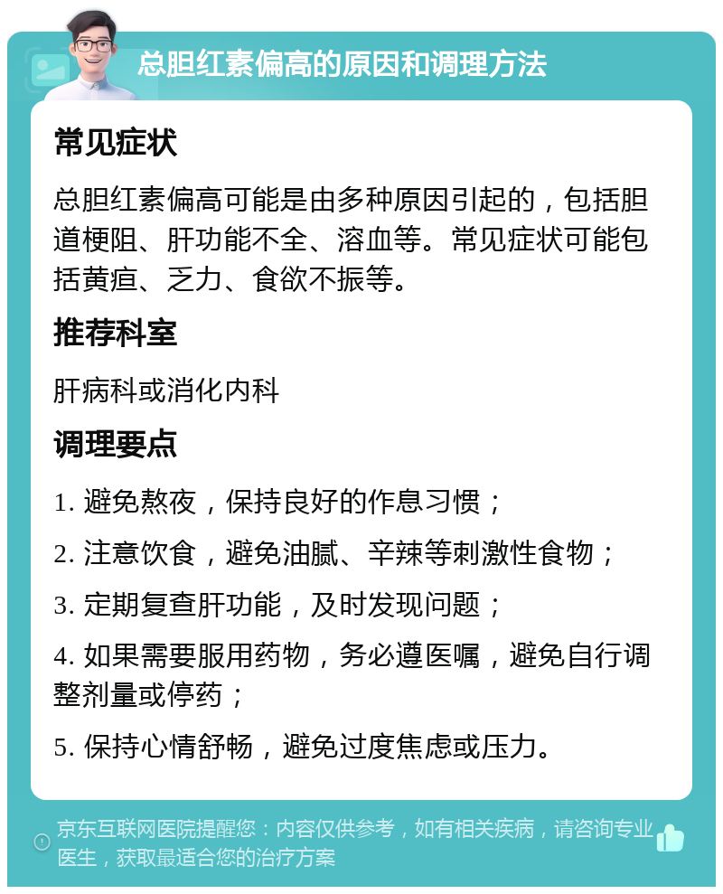 总胆红素偏高的原因和调理方法 常见症状 总胆红素偏高可能是由多种原因引起的，包括胆道梗阻、肝功能不全、溶血等。常见症状可能包括黄疸、乏力、食欲不振等。 推荐科室 肝病科或消化内科 调理要点 1. 避免熬夜，保持良好的作息习惯； 2. 注意饮食，避免油腻、辛辣等刺激性食物； 3. 定期复查肝功能，及时发现问题； 4. 如果需要服用药物，务必遵医嘱，避免自行调整剂量或停药； 5. 保持心情舒畅，避免过度焦虑或压力。