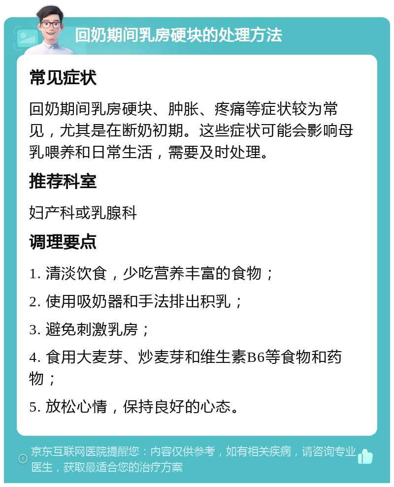 回奶期间乳房硬块的处理方法 常见症状 回奶期间乳房硬块、肿胀、疼痛等症状较为常见，尤其是在断奶初期。这些症状可能会影响母乳喂养和日常生活，需要及时处理。 推荐科室 妇产科或乳腺科 调理要点 1. 清淡饮食，少吃营养丰富的食物； 2. 使用吸奶器和手法排出积乳； 3. 避免刺激乳房； 4. 食用大麦芽、炒麦芽和维生素B6等食物和药物； 5. 放松心情，保持良好的心态。