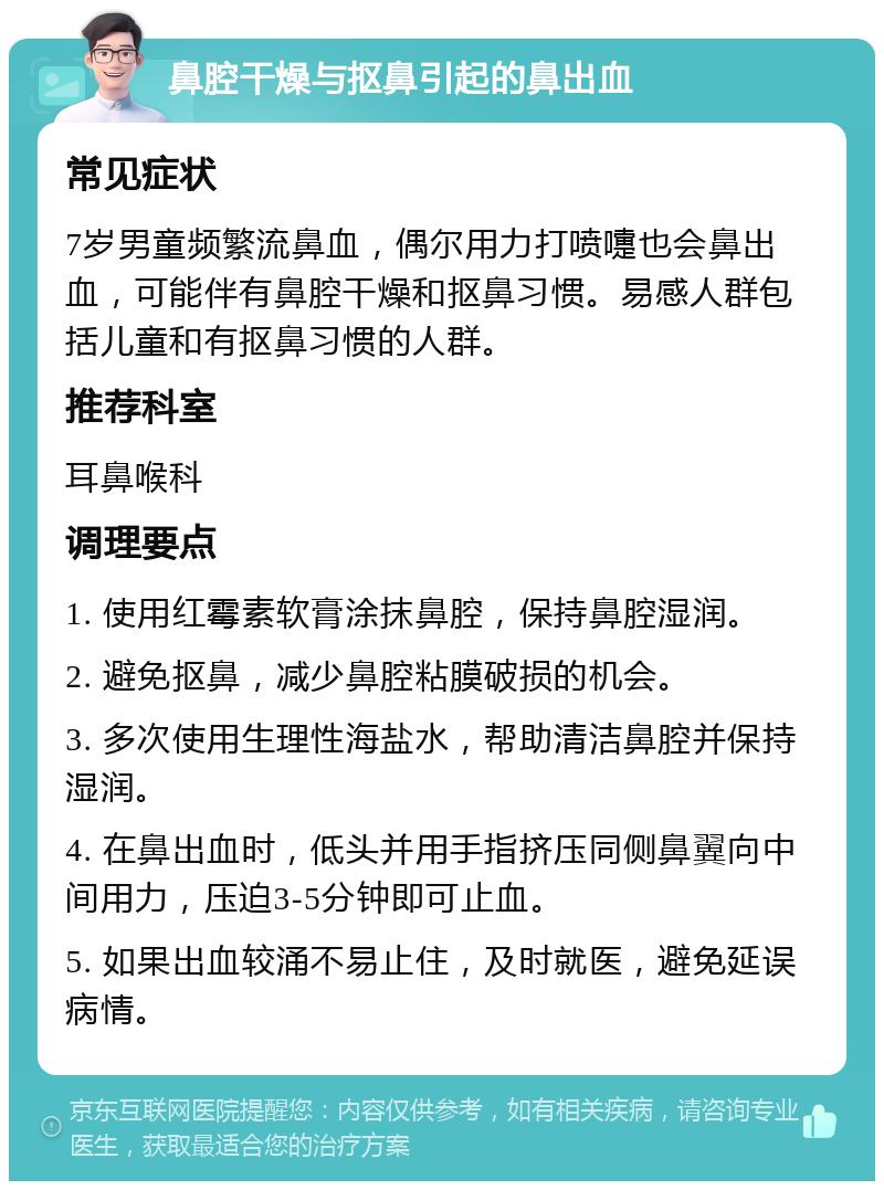 鼻腔干燥与抠鼻引起的鼻出血 常见症状 7岁男童频繁流鼻血，偶尔用力打喷嚏也会鼻出血，可能伴有鼻腔干燥和抠鼻习惯。易感人群包括儿童和有抠鼻习惯的人群。 推荐科室 耳鼻喉科 调理要点 1. 使用红霉素软膏涂抹鼻腔，保持鼻腔湿润。 2. 避免抠鼻，减少鼻腔粘膜破损的机会。 3. 多次使用生理性海盐水，帮助清洁鼻腔并保持湿润。 4. 在鼻出血时，低头并用手指挤压同侧鼻翼向中间用力，压迫3-5分钟即可止血。 5. 如果出血较涌不易止住，及时就医，避免延误病情。