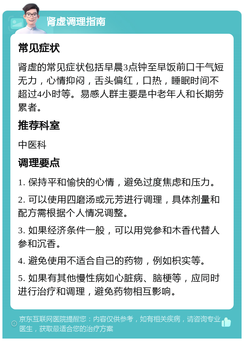 肾虚调理指南 常见症状 肾虚的常见症状包括早晨3点钟至早饭前口干气短无力，心情抑闷，舌头偏红，口热，睡眠时间不超过4小时等。易感人群主要是中老年人和长期劳累者。 推荐科室 中医科 调理要点 1. 保持平和愉快的心情，避免过度焦虑和压力。 2. 可以使用四磨汤或元芳进行调理，具体剂量和配方需根据个人情况调整。 3. 如果经济条件一般，可以用党参和木香代替人参和沉香。 4. 避免使用不适合自己的药物，例如枳实等。 5. 如果有其他慢性病如心脏病、脑梗等，应同时进行治疗和调理，避免药物相互影响。