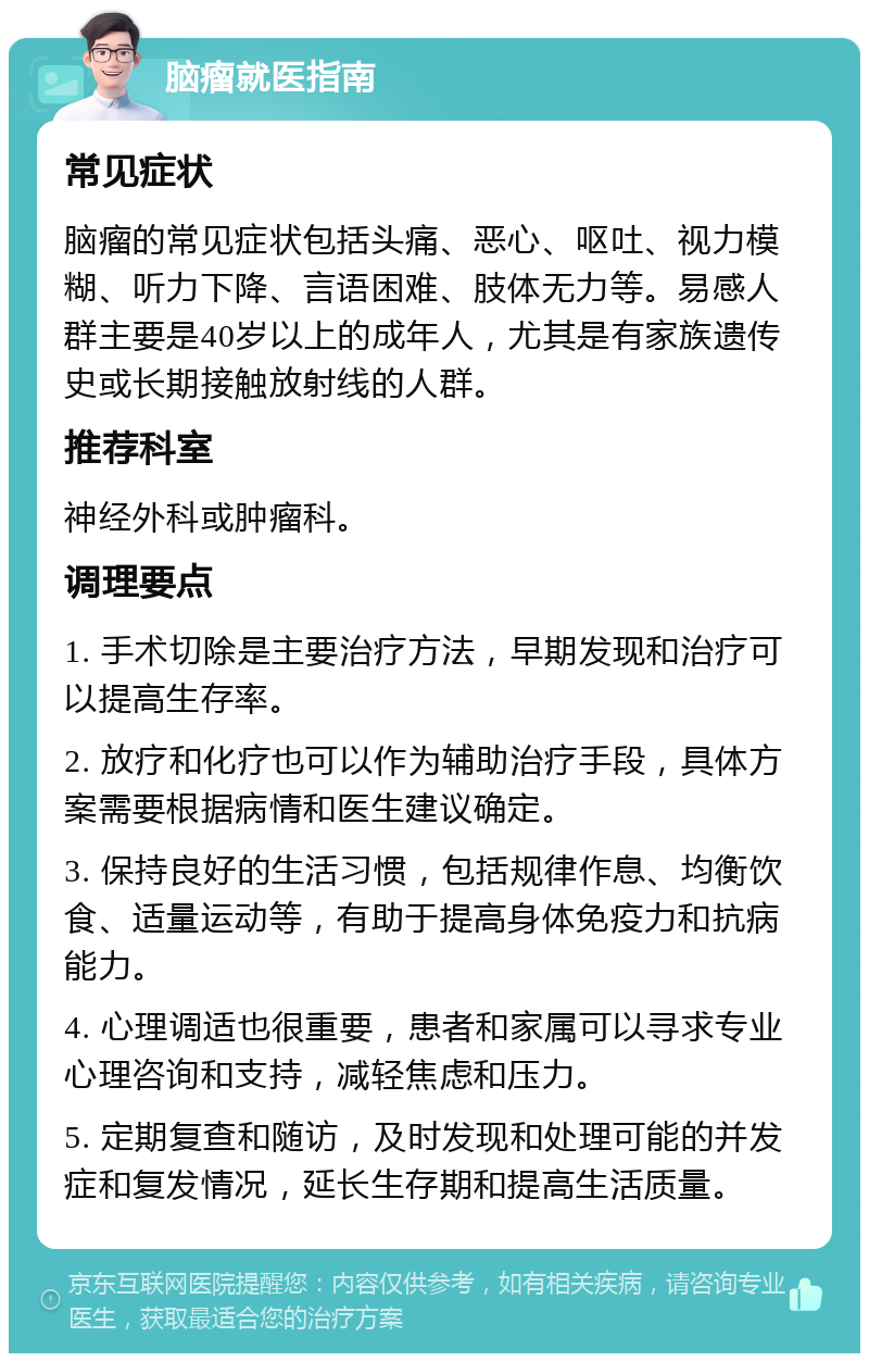 脑瘤就医指南 常见症状 脑瘤的常见症状包括头痛、恶心、呕吐、视力模糊、听力下降、言语困难、肢体无力等。易感人群主要是40岁以上的成年人，尤其是有家族遗传史或长期接触放射线的人群。 推荐科室 神经外科或肿瘤科。 调理要点 1. 手术切除是主要治疗方法，早期发现和治疗可以提高生存率。 2. 放疗和化疗也可以作为辅助治疗手段，具体方案需要根据病情和医生建议确定。 3. 保持良好的生活习惯，包括规律作息、均衡饮食、适量运动等，有助于提高身体免疫力和抗病能力。 4. 心理调适也很重要，患者和家属可以寻求专业心理咨询和支持，减轻焦虑和压力。 5. 定期复查和随访，及时发现和处理可能的并发症和复发情况，延长生存期和提高生活质量。