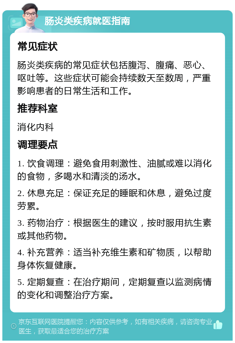 肠炎类疾病就医指南 常见症状 肠炎类疾病的常见症状包括腹泻、腹痛、恶心、呕吐等。这些症状可能会持续数天至数周，严重影响患者的日常生活和工作。 推荐科室 消化内科 调理要点 1. 饮食调理：避免食用刺激性、油腻或难以消化的食物，多喝水和清淡的汤水。 2. 休息充足：保证充足的睡眠和休息，避免过度劳累。 3. 药物治疗：根据医生的建议，按时服用抗生素或其他药物。 4. 补充营养：适当补充维生素和矿物质，以帮助身体恢复健康。 5. 定期复查：在治疗期间，定期复查以监测病情的变化和调整治疗方案。