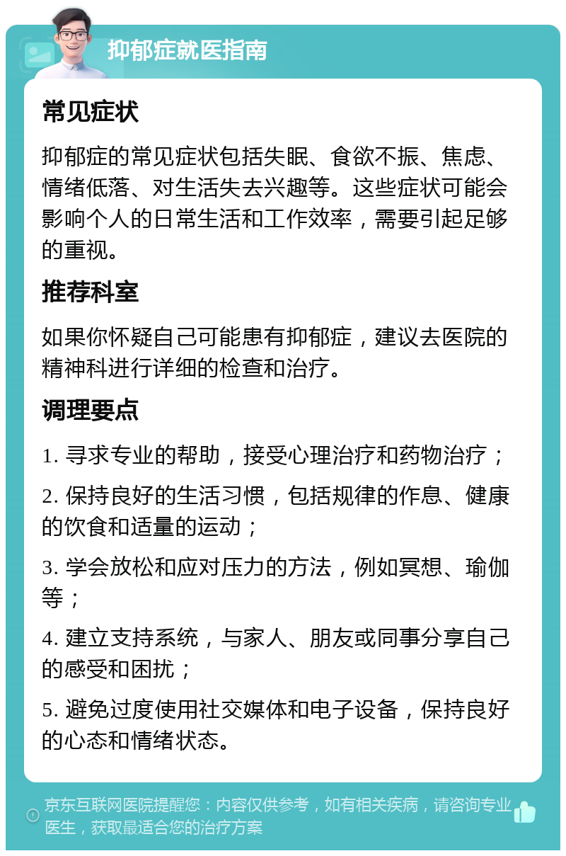 抑郁症就医指南 常见症状 抑郁症的常见症状包括失眠、食欲不振、焦虑、情绪低落、对生活失去兴趣等。这些症状可能会影响个人的日常生活和工作效率，需要引起足够的重视。 推荐科室 如果你怀疑自己可能患有抑郁症，建议去医院的精神科进行详细的检查和治疗。 调理要点 1. 寻求专业的帮助，接受心理治疗和药物治疗； 2. 保持良好的生活习惯，包括规律的作息、健康的饮食和适量的运动； 3. 学会放松和应对压力的方法，例如冥想、瑜伽等； 4. 建立支持系统，与家人、朋友或同事分享自己的感受和困扰； 5. 避免过度使用社交媒体和电子设备，保持良好的心态和情绪状态。