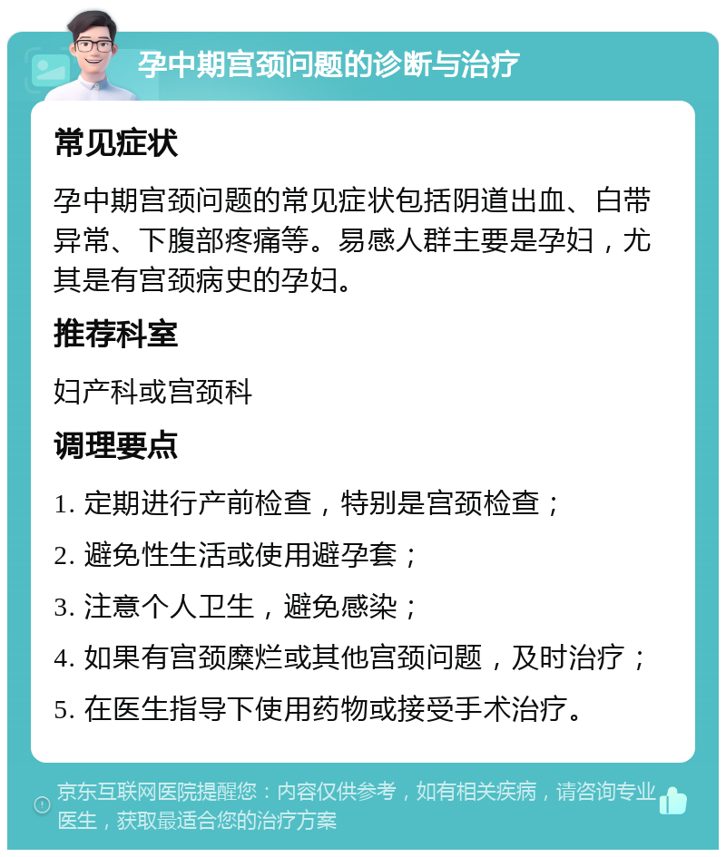 孕中期宫颈问题的诊断与治疗 常见症状 孕中期宫颈问题的常见症状包括阴道出血、白带异常、下腹部疼痛等。易感人群主要是孕妇，尤其是有宫颈病史的孕妇。 推荐科室 妇产科或宫颈科 调理要点 1. 定期进行产前检查，特别是宫颈检查； 2. 避免性生活或使用避孕套； 3. 注意个人卫生，避免感染； 4. 如果有宫颈糜烂或其他宫颈问题，及时治疗； 5. 在医生指导下使用药物或接受手术治疗。