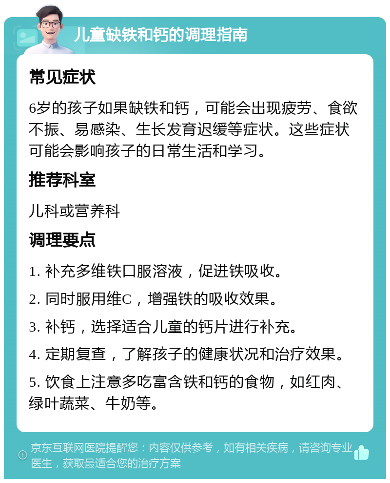 儿童缺铁和钙的调理指南 常见症状 6岁的孩子如果缺铁和钙，可能会出现疲劳、食欲不振、易感染、生长发育迟缓等症状。这些症状可能会影响孩子的日常生活和学习。 推荐科室 儿科或营养科 调理要点 1. 补充多维铁口服溶液，促进铁吸收。 2. 同时服用维C，增强铁的吸收效果。 3. 补钙，选择适合儿童的钙片进行补充。 4. 定期复查，了解孩子的健康状况和治疗效果。 5. 饮食上注意多吃富含铁和钙的食物，如红肉、绿叶蔬菜、牛奶等。