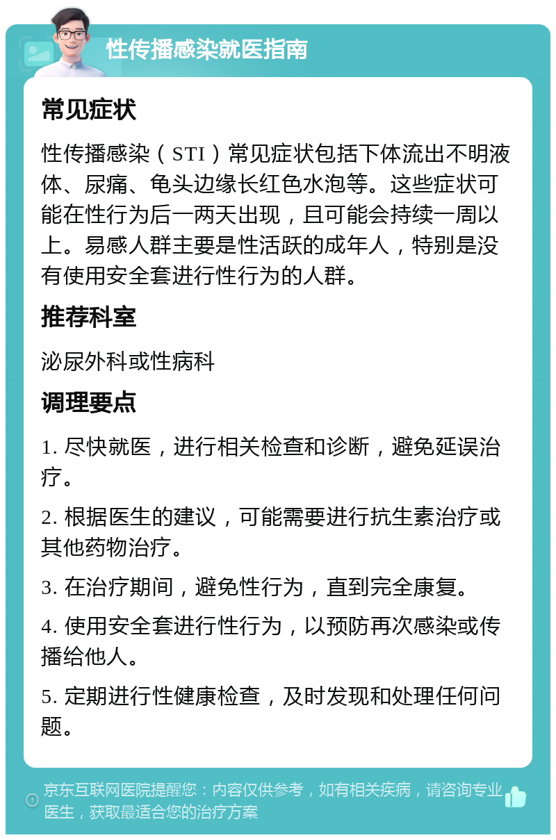 性传播感染就医指南 常见症状 性传播感染（STI）常见症状包括下体流出不明液体、尿痛、龟头边缘长红色水泡等。这些症状可能在性行为后一两天出现，且可能会持续一周以上。易感人群主要是性活跃的成年人，特别是没有使用安全套进行性行为的人群。 推荐科室 泌尿外科或性病科 调理要点 1. 尽快就医，进行相关检查和诊断，避免延误治疗。 2. 根据医生的建议，可能需要进行抗生素治疗或其他药物治疗。 3. 在治疗期间，避免性行为，直到完全康复。 4. 使用安全套进行性行为，以预防再次感染或传播给他人。 5. 定期进行性健康检查，及时发现和处理任何问题。