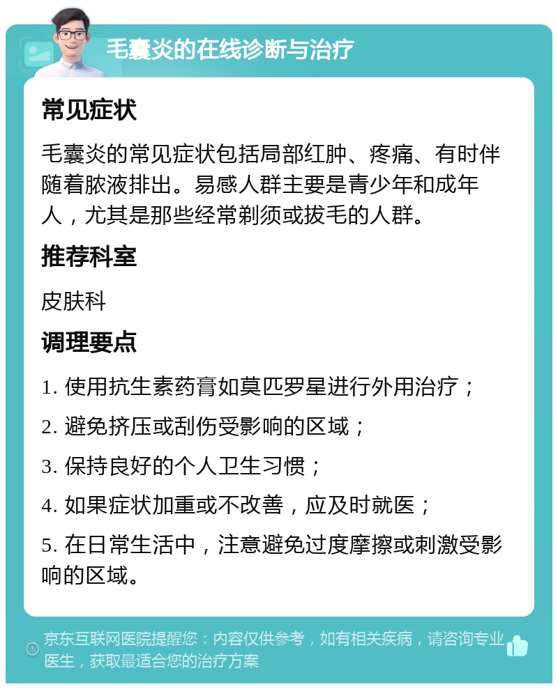 毛囊炎的在线诊断与治疗 常见症状 毛囊炎的常见症状包括局部红肿、疼痛、有时伴随着脓液排出。易感人群主要是青少年和成年人，尤其是那些经常剃须或拔毛的人群。 推荐科室 皮肤科 调理要点 1. 使用抗生素药膏如莫匹罗星进行外用治疗； 2. 避免挤压或刮伤受影响的区域； 3. 保持良好的个人卫生习惯； 4. 如果症状加重或不改善，应及时就医； 5. 在日常生活中，注意避免过度摩擦或刺激受影响的区域。