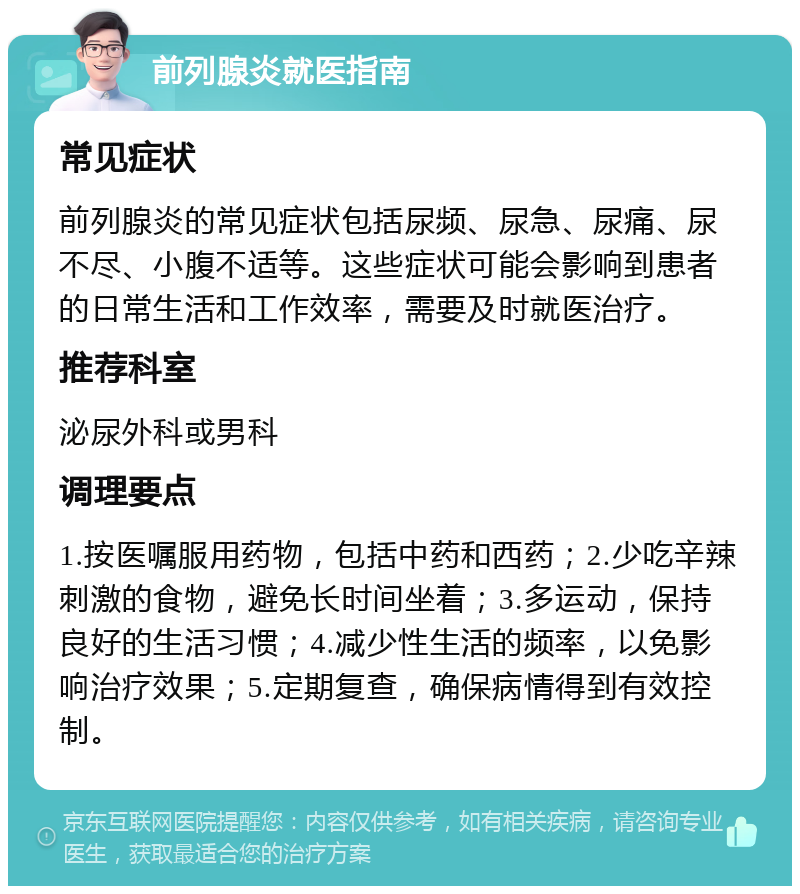 前列腺炎就医指南 常见症状 前列腺炎的常见症状包括尿频、尿急、尿痛、尿不尽、小腹不适等。这些症状可能会影响到患者的日常生活和工作效率，需要及时就医治疗。 推荐科室 泌尿外科或男科 调理要点 1.按医嘱服用药物，包括中药和西药；2.少吃辛辣刺激的食物，避免长时间坐着；3.多运动，保持良好的生活习惯；4.减少性生活的频率，以免影响治疗效果；5.定期复查，确保病情得到有效控制。