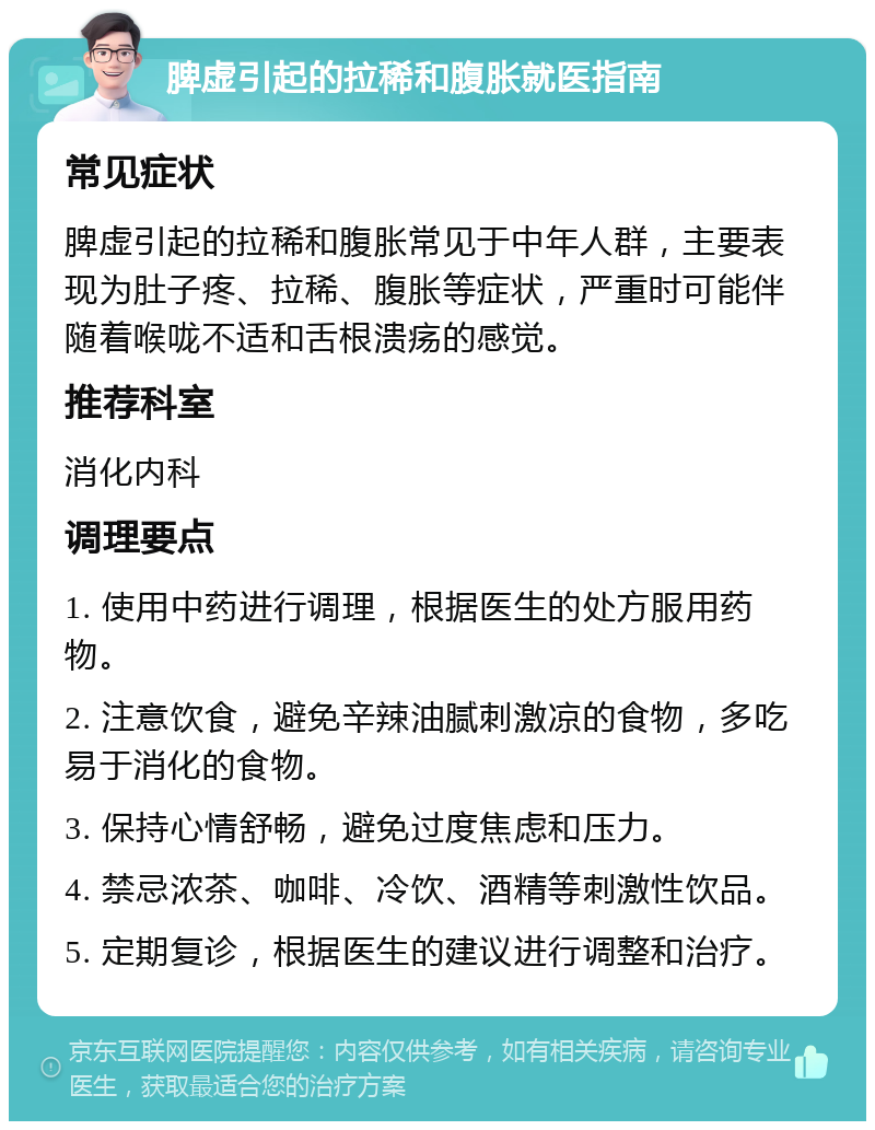 脾虚引起的拉稀和腹胀就医指南 常见症状 脾虚引起的拉稀和腹胀常见于中年人群，主要表现为肚子疼、拉稀、腹胀等症状，严重时可能伴随着喉咙不适和舌根溃疡的感觉。 推荐科室 消化内科 调理要点 1. 使用中药进行调理，根据医生的处方服用药物。 2. 注意饮食，避免辛辣油腻刺激凉的食物，多吃易于消化的食物。 3. 保持心情舒畅，避免过度焦虑和压力。 4. 禁忌浓茶、咖啡、冷饮、酒精等刺激性饮品。 5. 定期复诊，根据医生的建议进行调整和治疗。