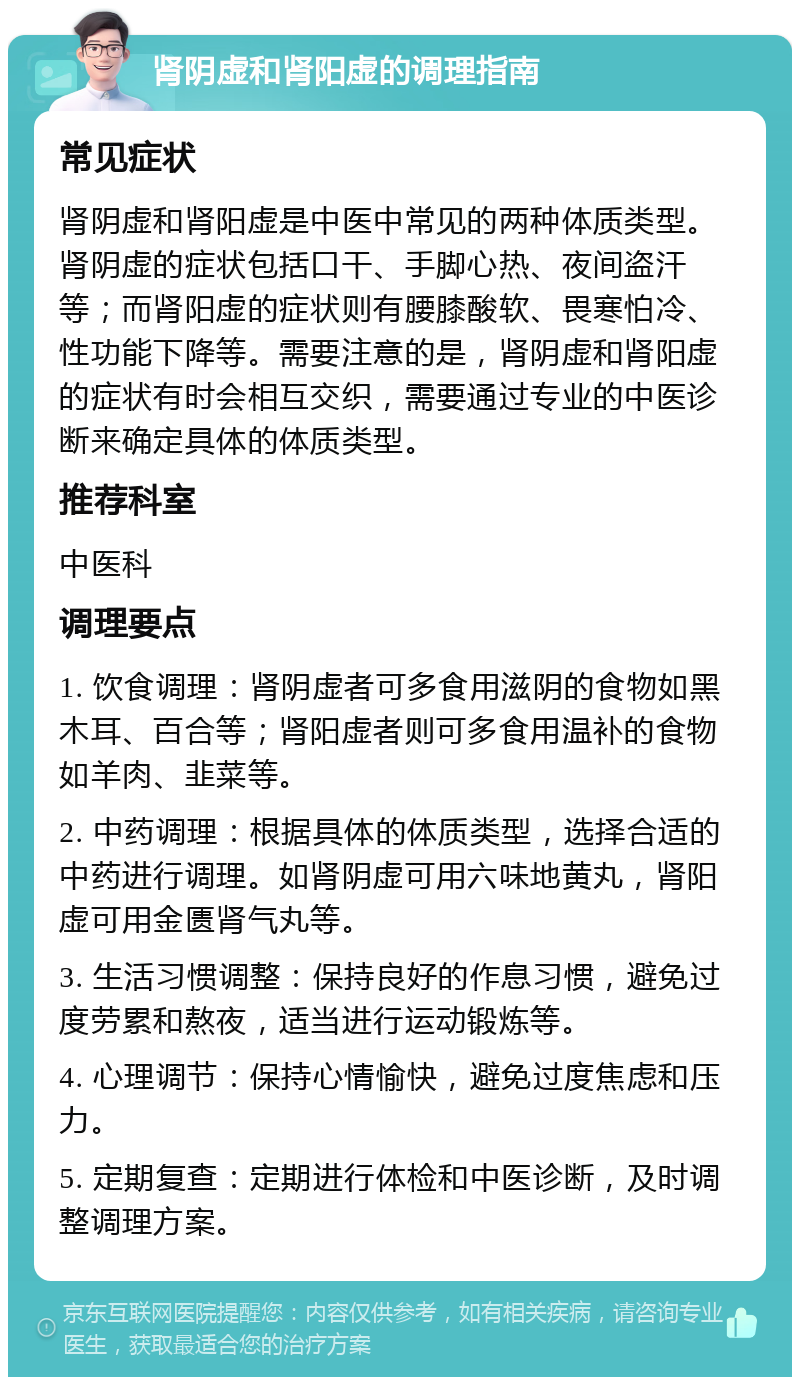 肾阴虚和肾阳虚的调理指南 常见症状 肾阴虚和肾阳虚是中医中常见的两种体质类型。肾阴虚的症状包括口干、手脚心热、夜间盗汗等；而肾阳虚的症状则有腰膝酸软、畏寒怕冷、性功能下降等。需要注意的是，肾阴虚和肾阳虚的症状有时会相互交织，需要通过专业的中医诊断来确定具体的体质类型。 推荐科室 中医科 调理要点 1. 饮食调理：肾阴虚者可多食用滋阴的食物如黑木耳、百合等；肾阳虚者则可多食用温补的食物如羊肉、韭菜等。 2. 中药调理：根据具体的体质类型，选择合适的中药进行调理。如肾阴虚可用六味地黄丸，肾阳虚可用金匮肾气丸等。 3. 生活习惯调整：保持良好的作息习惯，避免过度劳累和熬夜，适当进行运动锻炼等。 4. 心理调节：保持心情愉快，避免过度焦虑和压力。 5. 定期复查：定期进行体检和中医诊断，及时调整调理方案。