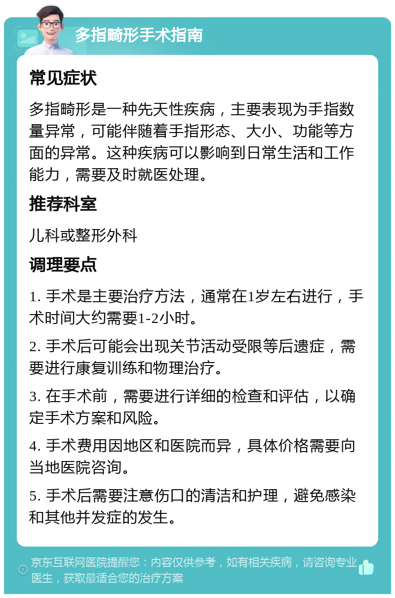 多指畸形手术指南 常见症状 多指畸形是一种先天性疾病，主要表现为手指数量异常，可能伴随着手指形态、大小、功能等方面的异常。这种疾病可以影响到日常生活和工作能力，需要及时就医处理。 推荐科室 儿科或整形外科 调理要点 1. 手术是主要治疗方法，通常在1岁左右进行，手术时间大约需要1-2小时。 2. 手术后可能会出现关节活动受限等后遗症，需要进行康复训练和物理治疗。 3. 在手术前，需要进行详细的检查和评估，以确定手术方案和风险。 4. 手术费用因地区和医院而异，具体价格需要向当地医院咨询。 5. 手术后需要注意伤口的清洁和护理，避免感染和其他并发症的发生。