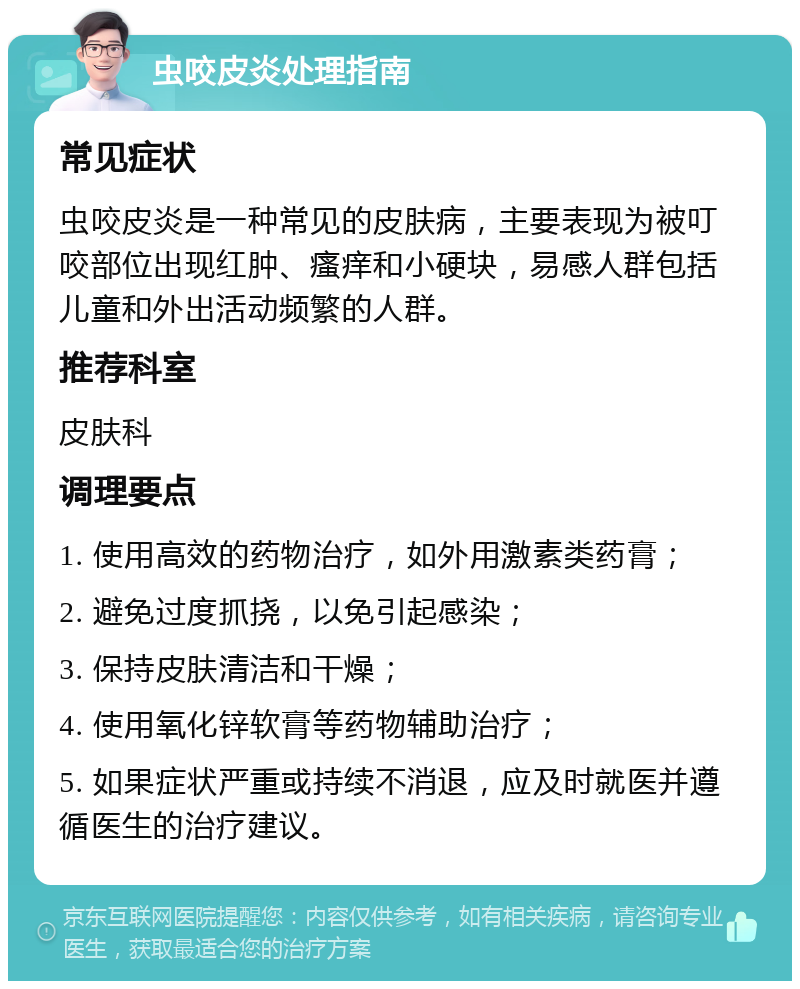 虫咬皮炎处理指南 常见症状 虫咬皮炎是一种常见的皮肤病，主要表现为被叮咬部位出现红肿、瘙痒和小硬块，易感人群包括儿童和外出活动频繁的人群。 推荐科室 皮肤科 调理要点 1. 使用高效的药物治疗，如外用激素类药膏； 2. 避免过度抓挠，以免引起感染； 3. 保持皮肤清洁和干燥； 4. 使用氧化锌软膏等药物辅助治疗； 5. 如果症状严重或持续不消退，应及时就医并遵循医生的治疗建议。