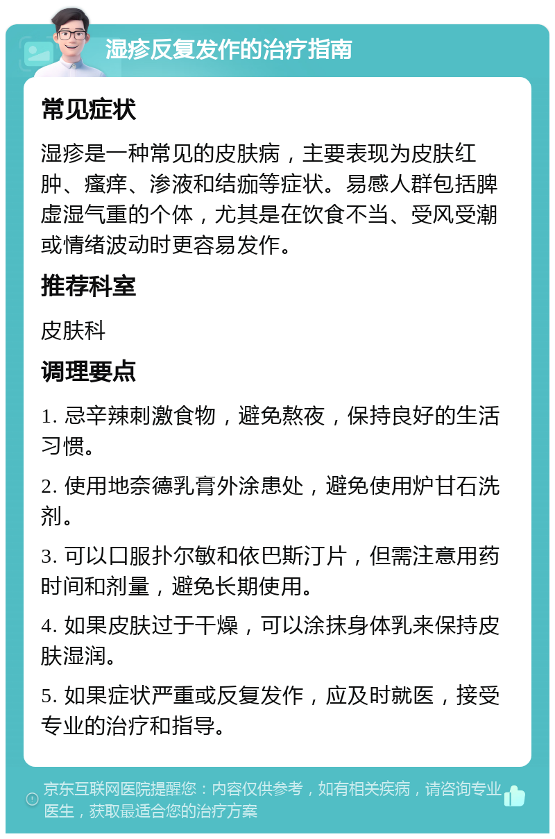 湿疹反复发作的治疗指南 常见症状 湿疹是一种常见的皮肤病，主要表现为皮肤红肿、瘙痒、渗液和结痂等症状。易感人群包括脾虚湿气重的个体，尤其是在饮食不当、受风受潮或情绪波动时更容易发作。 推荐科室 皮肤科 调理要点 1. 忌辛辣刺激食物，避免熬夜，保持良好的生活习惯。 2. 使用地奈德乳膏外涂患处，避免使用炉甘石洗剂。 3. 可以口服扑尔敏和依巴斯汀片，但需注意用药时间和剂量，避免长期使用。 4. 如果皮肤过于干燥，可以涂抹身体乳来保持皮肤湿润。 5. 如果症状严重或反复发作，应及时就医，接受专业的治疗和指导。