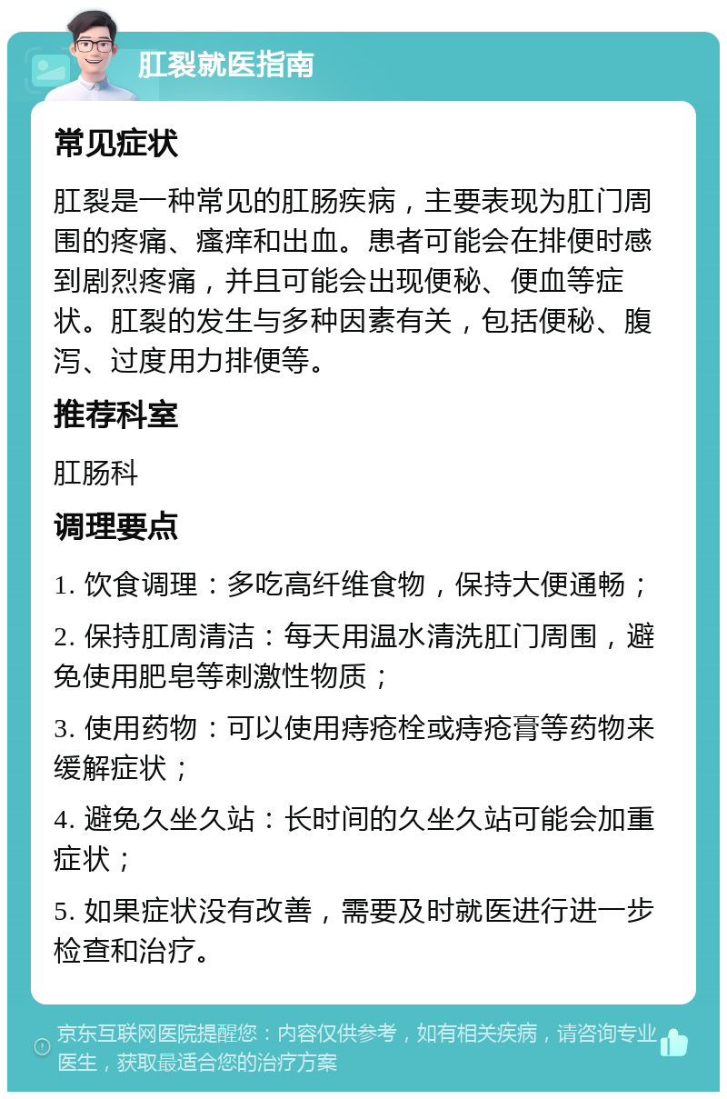 肛裂就医指南 常见症状 肛裂是一种常见的肛肠疾病，主要表现为肛门周围的疼痛、瘙痒和出血。患者可能会在排便时感到剧烈疼痛，并且可能会出现便秘、便血等症状。肛裂的发生与多种因素有关，包括便秘、腹泻、过度用力排便等。 推荐科室 肛肠科 调理要点 1. 饮食调理：多吃高纤维食物，保持大便通畅； 2. 保持肛周清洁：每天用温水清洗肛门周围，避免使用肥皂等刺激性物质； 3. 使用药物：可以使用痔疮栓或痔疮膏等药物来缓解症状； 4. 避免久坐久站：长时间的久坐久站可能会加重症状； 5. 如果症状没有改善，需要及时就医进行进一步检查和治疗。