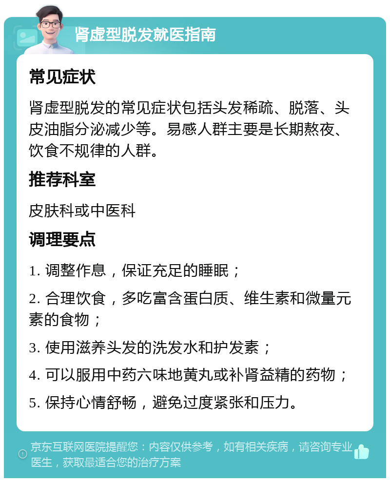 肾虚型脱发就医指南 常见症状 肾虚型脱发的常见症状包括头发稀疏、脱落、头皮油脂分泌减少等。易感人群主要是长期熬夜、饮食不规律的人群。 推荐科室 皮肤科或中医科 调理要点 1. 调整作息，保证充足的睡眠； 2. 合理饮食，多吃富含蛋白质、维生素和微量元素的食物； 3. 使用滋养头发的洗发水和护发素； 4. 可以服用中药六味地黄丸或补肾益精的药物； 5. 保持心情舒畅，避免过度紧张和压力。