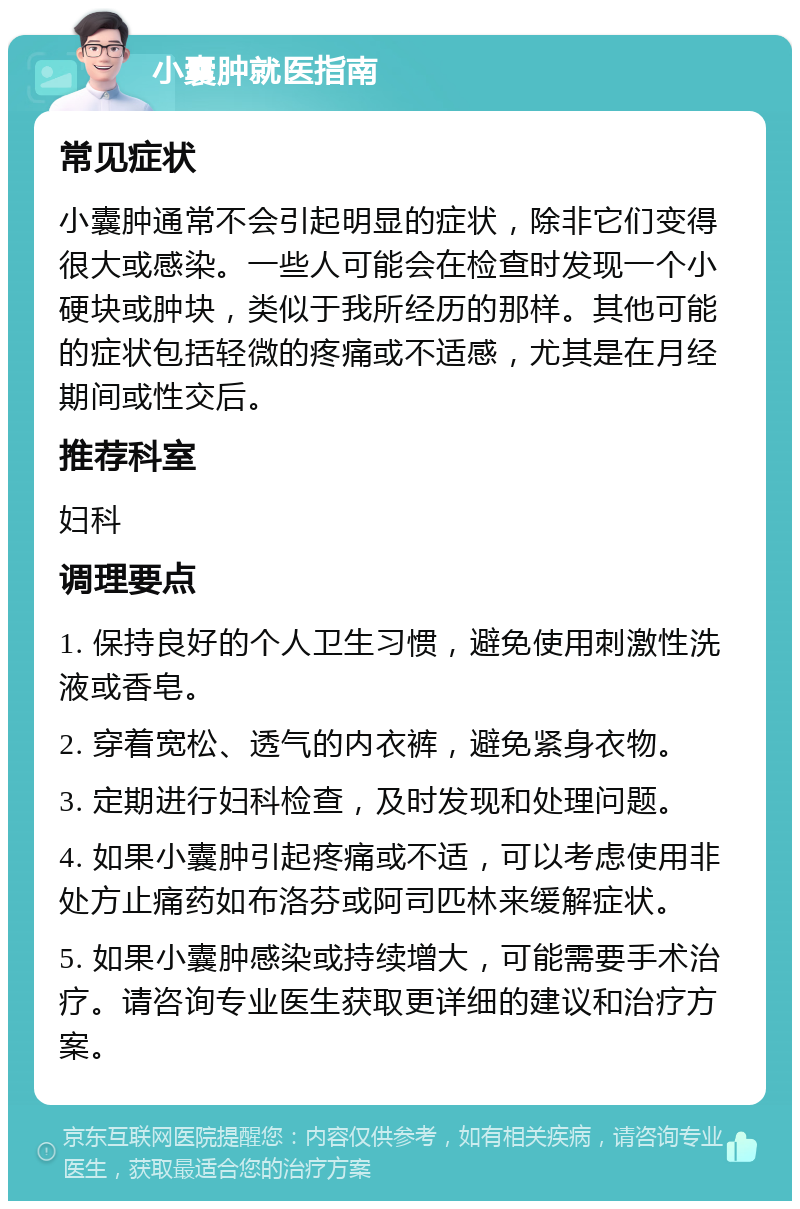 小囊肿就医指南 常见症状 小囊肿通常不会引起明显的症状，除非它们变得很大或感染。一些人可能会在检查时发现一个小硬块或肿块，类似于我所经历的那样。其他可能的症状包括轻微的疼痛或不适感，尤其是在月经期间或性交后。 推荐科室 妇科 调理要点 1. 保持良好的个人卫生习惯，避免使用刺激性洗液或香皂。 2. 穿着宽松、透气的内衣裤，避免紧身衣物。 3. 定期进行妇科检查，及时发现和处理问题。 4. 如果小囊肿引起疼痛或不适，可以考虑使用非处方止痛药如布洛芬或阿司匹林来缓解症状。 5. 如果小囊肿感染或持续增大，可能需要手术治疗。请咨询专业医生获取更详细的建议和治疗方案。