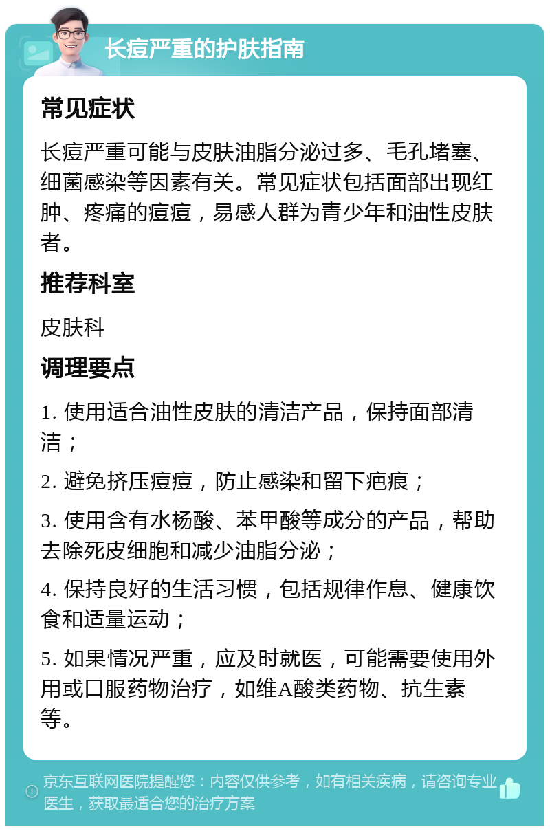 长痘严重的护肤指南 常见症状 长痘严重可能与皮肤油脂分泌过多、毛孔堵塞、细菌感染等因素有关。常见症状包括面部出现红肿、疼痛的痘痘，易感人群为青少年和油性皮肤者。 推荐科室 皮肤科 调理要点 1. 使用适合油性皮肤的清洁产品，保持面部清洁； 2. 避免挤压痘痘，防止感染和留下疤痕； 3. 使用含有水杨酸、苯甲酸等成分的产品，帮助去除死皮细胞和减少油脂分泌； 4. 保持良好的生活习惯，包括规律作息、健康饮食和适量运动； 5. 如果情况严重，应及时就医，可能需要使用外用或口服药物治疗，如维A酸类药物、抗生素等。