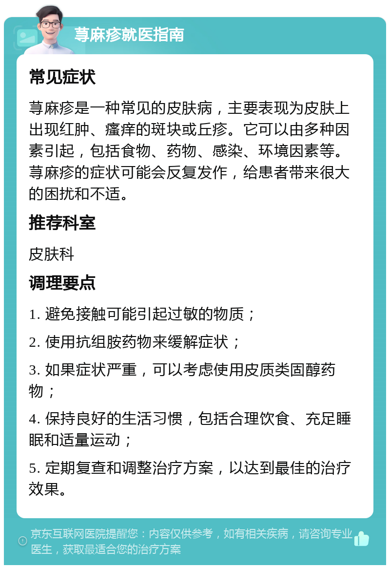 荨麻疹就医指南 常见症状 荨麻疹是一种常见的皮肤病，主要表现为皮肤上出现红肿、瘙痒的斑块或丘疹。它可以由多种因素引起，包括食物、药物、感染、环境因素等。荨麻疹的症状可能会反复发作，给患者带来很大的困扰和不适。 推荐科室 皮肤科 调理要点 1. 避免接触可能引起过敏的物质； 2. 使用抗组胺药物来缓解症状； 3. 如果症状严重，可以考虑使用皮质类固醇药物； 4. 保持良好的生活习惯，包括合理饮食、充足睡眠和适量运动； 5. 定期复查和调整治疗方案，以达到最佳的治疗效果。