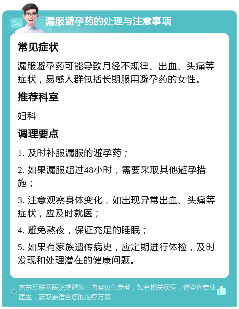 漏服避孕药的处理与注意事项 常见症状 漏服避孕药可能导致月经不规律、出血、头痛等症状，易感人群包括长期服用避孕药的女性。 推荐科室 妇科 调理要点 1. 及时补服漏服的避孕药； 2. 如果漏服超过48小时，需要采取其他避孕措施； 3. 注意观察身体变化，如出现异常出血、头痛等症状，应及时就医； 4. 避免熬夜，保证充足的睡眠； 5. 如果有家族遗传病史，应定期进行体检，及时发现和处理潜在的健康问题。