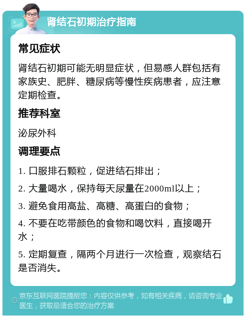 肾结石初期治疗指南 常见症状 肾结石初期可能无明显症状，但易感人群包括有家族史、肥胖、糖尿病等慢性疾病患者，应注意定期检查。 推荐科室 泌尿外科 调理要点 1. 口服排石颗粒，促进结石排出； 2. 大量喝水，保持每天尿量在2000ml以上； 3. 避免食用高盐、高糖、高蛋白的食物； 4. 不要在吃带颜色的食物和喝饮料，直接喝开水； 5. 定期复查，隔两个月进行一次检查，观察结石是否消失。