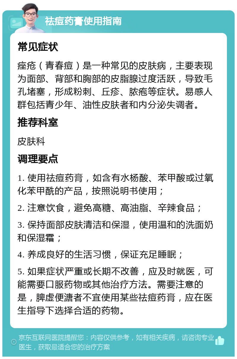 祛痘药膏使用指南 常见症状 痤疮（青春痘）是一种常见的皮肤病，主要表现为面部、背部和胸部的皮脂腺过度活跃，导致毛孔堵塞，形成粉刺、丘疹、脓疱等症状。易感人群包括青少年、油性皮肤者和内分泌失调者。 推荐科室 皮肤科 调理要点 1. 使用祛痘药膏，如含有水杨酸、苯甲酸或过氧化苯甲酰的产品，按照说明书使用； 2. 注意饮食，避免高糖、高油脂、辛辣食品； 3. 保持面部皮肤清洁和保湿，使用温和的洗面奶和保湿霜； 4. 养成良好的生活习惯，保证充足睡眠； 5. 如果症状严重或长期不改善，应及时就医，可能需要口服药物或其他治疗方法。需要注意的是，脾虚便溏者不宜使用某些祛痘药膏，应在医生指导下选择合适的药物。