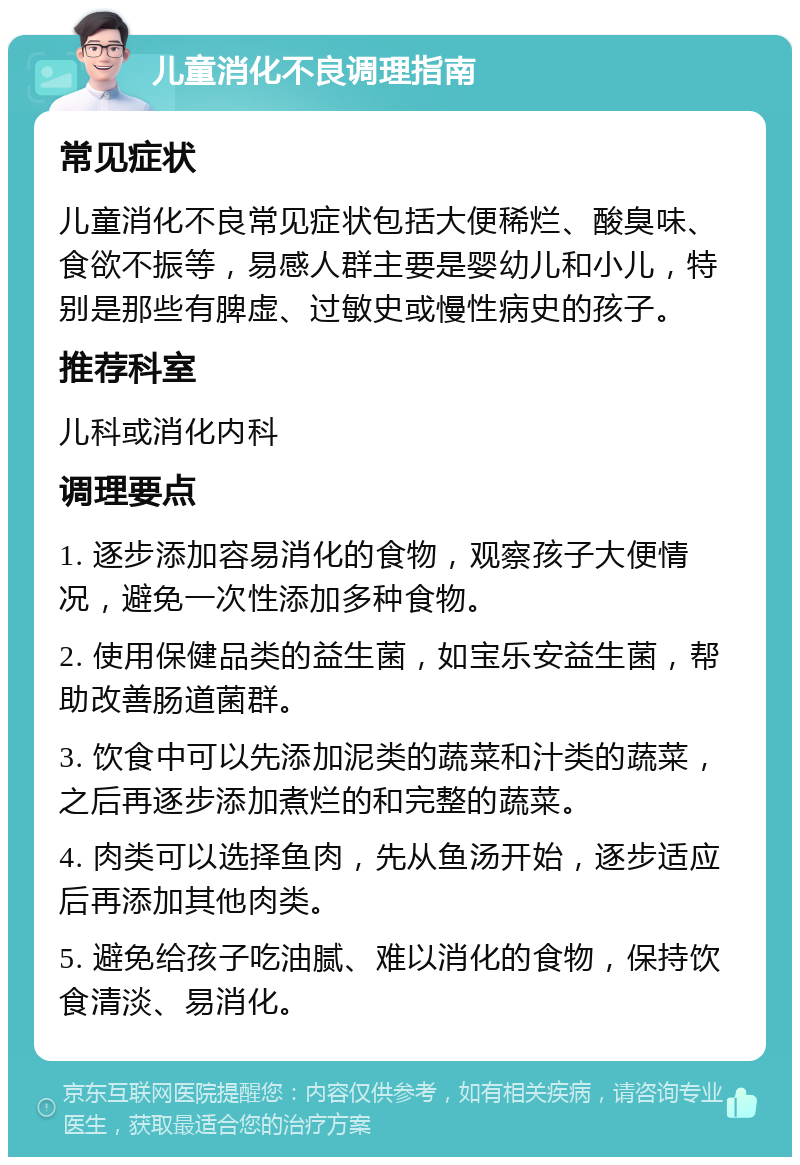 儿童消化不良调理指南 常见症状 儿童消化不良常见症状包括大便稀烂、酸臭味、食欲不振等，易感人群主要是婴幼儿和小儿，特别是那些有脾虚、过敏史或慢性病史的孩子。 推荐科室 儿科或消化内科 调理要点 1. 逐步添加容易消化的食物，观察孩子大便情况，避免一次性添加多种食物。 2. 使用保健品类的益生菌，如宝乐安益生菌，帮助改善肠道菌群。 3. 饮食中可以先添加泥类的蔬菜和汁类的蔬菜，之后再逐步添加煮烂的和完整的蔬菜。 4. 肉类可以选择鱼肉，先从鱼汤开始，逐步适应后再添加其他肉类。 5. 避免给孩子吃油腻、难以消化的食物，保持饮食清淡、易消化。