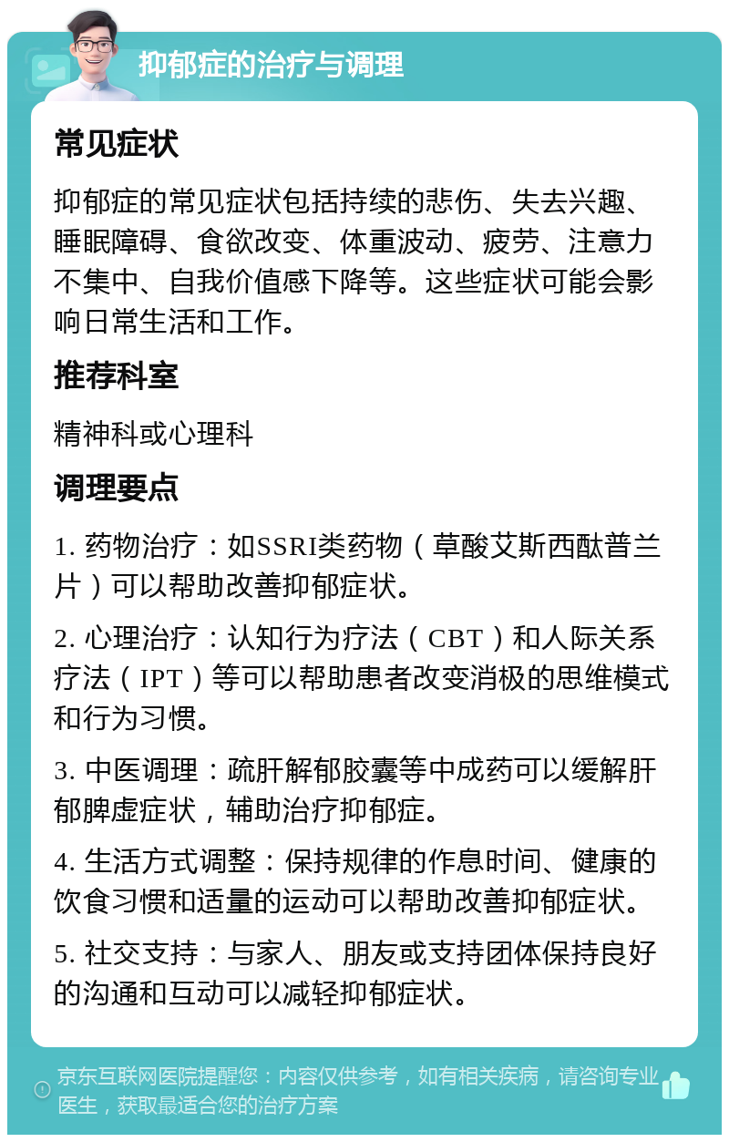 抑郁症的治疗与调理 常见症状 抑郁症的常见症状包括持续的悲伤、失去兴趣、睡眠障碍、食欲改变、体重波动、疲劳、注意力不集中、自我价值感下降等。这些症状可能会影响日常生活和工作。 推荐科室 精神科或心理科 调理要点 1. 药物治疗：如SSRI类药物（草酸艾斯西酞普兰片）可以帮助改善抑郁症状。 2. 心理治疗：认知行为疗法（CBT）和人际关系疗法（IPT）等可以帮助患者改变消极的思维模式和行为习惯。 3. 中医调理：疏肝解郁胶囊等中成药可以缓解肝郁脾虚症状，辅助治疗抑郁症。 4. 生活方式调整：保持规律的作息时间、健康的饮食习惯和适量的运动可以帮助改善抑郁症状。 5. 社交支持：与家人、朋友或支持团体保持良好的沟通和互动可以减轻抑郁症状。