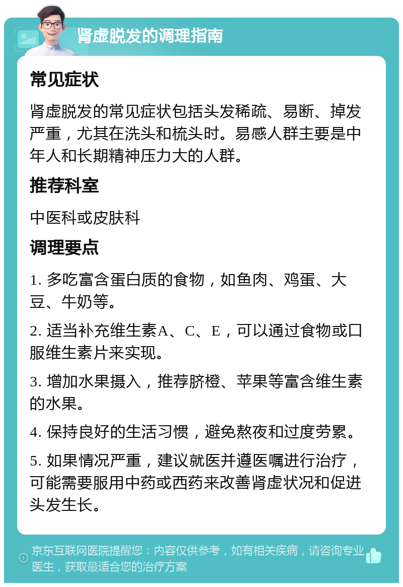 肾虚脱发的调理指南 常见症状 肾虚脱发的常见症状包括头发稀疏、易断、掉发严重，尤其在洗头和梳头时。易感人群主要是中年人和长期精神压力大的人群。 推荐科室 中医科或皮肤科 调理要点 1. 多吃富含蛋白质的食物，如鱼肉、鸡蛋、大豆、牛奶等。 2. 适当补充维生素A、C、E，可以通过食物或口服维生素片来实现。 3. 增加水果摄入，推荐脐橙、苹果等富含维生素的水果。 4. 保持良好的生活习惯，避免熬夜和过度劳累。 5. 如果情况严重，建议就医并遵医嘱进行治疗，可能需要服用中药或西药来改善肾虚状况和促进头发生长。