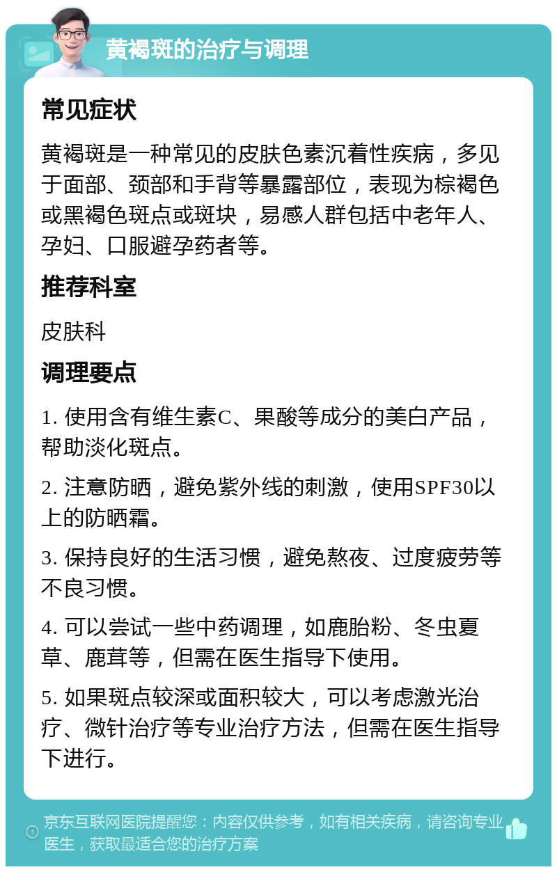 黄褐斑的治疗与调理 常见症状 黄褐斑是一种常见的皮肤色素沉着性疾病，多见于面部、颈部和手背等暴露部位，表现为棕褐色或黑褐色斑点或斑块，易感人群包括中老年人、孕妇、口服避孕药者等。 推荐科室 皮肤科 调理要点 1. 使用含有维生素C、果酸等成分的美白产品，帮助淡化斑点。 2. 注意防晒，避免紫外线的刺激，使用SPF30以上的防晒霜。 3. 保持良好的生活习惯，避免熬夜、过度疲劳等不良习惯。 4. 可以尝试一些中药调理，如鹿胎粉、冬虫夏草、鹿茸等，但需在医生指导下使用。 5. 如果斑点较深或面积较大，可以考虑激光治疗、微针治疗等专业治疗方法，但需在医生指导下进行。