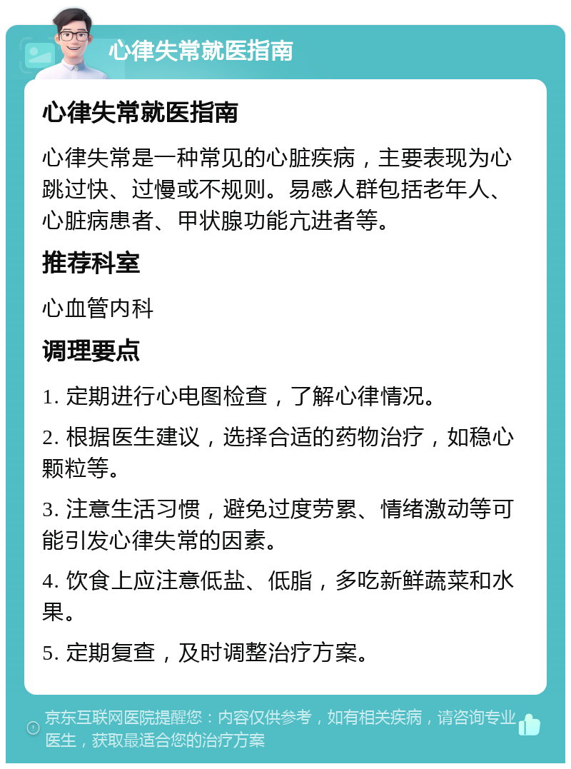 心律失常就医指南 心律失常就医指南 心律失常是一种常见的心脏疾病，主要表现为心跳过快、过慢或不规则。易感人群包括老年人、心脏病患者、甲状腺功能亢进者等。 推荐科室 心血管内科 调理要点 1. 定期进行心电图检查，了解心律情况。 2. 根据医生建议，选择合适的药物治疗，如稳心颗粒等。 3. 注意生活习惯，避免过度劳累、情绪激动等可能引发心律失常的因素。 4. 饮食上应注意低盐、低脂，多吃新鲜蔬菜和水果。 5. 定期复查，及时调整治疗方案。