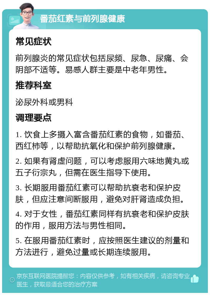 番茄红素与前列腺健康 常见症状 前列腺炎的常见症状包括尿频、尿急、尿痛、会阴部不适等。易感人群主要是中老年男性。 推荐科室 泌尿外科或男科 调理要点 1. 饮食上多摄入富含番茄红素的食物，如番茄、西红柿等，以帮助抗氧化和保护前列腺健康。 2. 如果有肾虚问题，可以考虑服用六味地黄丸或五子衍宗丸，但需在医生指导下使用。 3. 长期服用番茄红素可以帮助抗衰老和保护皮肤，但应注意间断服用，避免对肝肾造成负担。 4. 对于女性，番茄红素同样有抗衰老和保护皮肤的作用，服用方法与男性相同。 5. 在服用番茄红素时，应按照医生建议的剂量和方法进行，避免过量或长期连续服用。