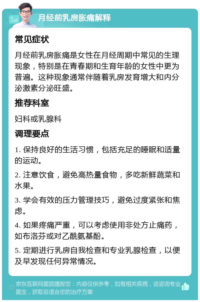 月经前乳房胀痛解释 常见症状 月经前乳房胀痛是女性在月经周期中常见的生理现象，特别是在青春期和生育年龄的女性中更为普遍。这种现象通常伴随着乳房发育增大和内分泌激素分泌旺盛。 推荐科室 妇科或乳腺科 调理要点 1. 保持良好的生活习惯，包括充足的睡眠和适量的运动。 2. 注意饮食，避免高热量食物，多吃新鲜蔬菜和水果。 3. 学会有效的压力管理技巧，避免过度紧张和焦虑。 4. 如果疼痛严重，可以考虑使用非处方止痛药，如布洛芬或对乙酰氨基酚。 5. 定期进行乳房自我检查和专业乳腺检查，以便及早发现任何异常情况。