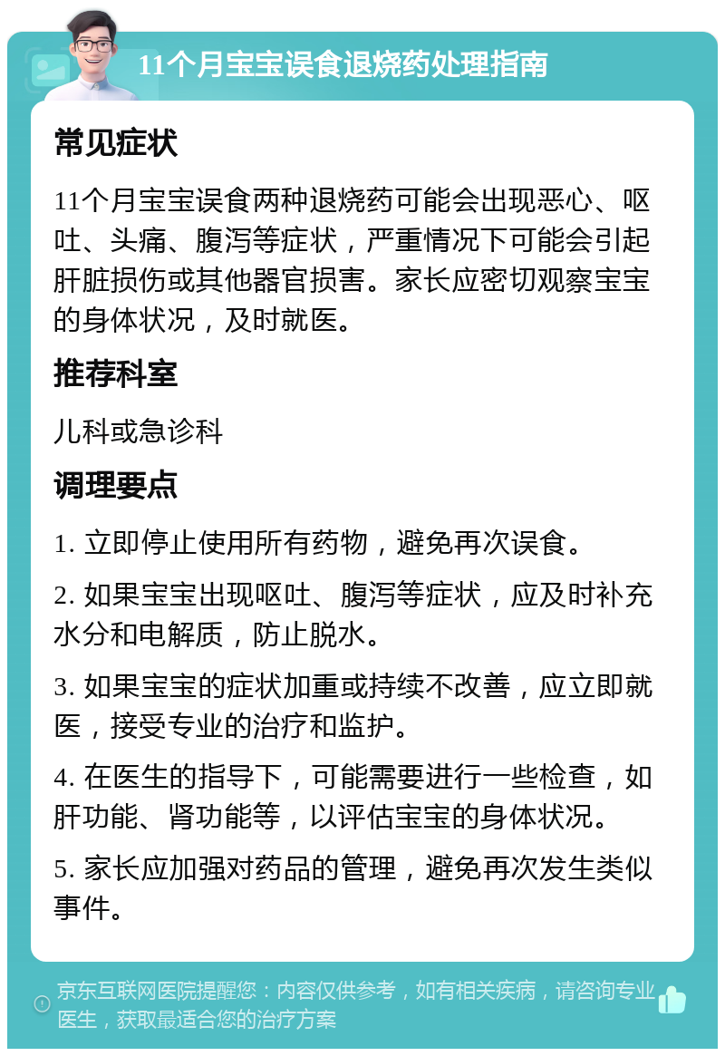 11个月宝宝误食退烧药处理指南 常见症状 11个月宝宝误食两种退烧药可能会出现恶心、呕吐、头痛、腹泻等症状，严重情况下可能会引起肝脏损伤或其他器官损害。家长应密切观察宝宝的身体状况，及时就医。 推荐科室 儿科或急诊科 调理要点 1. 立即停止使用所有药物，避免再次误食。 2. 如果宝宝出现呕吐、腹泻等症状，应及时补充水分和电解质，防止脱水。 3. 如果宝宝的症状加重或持续不改善，应立即就医，接受专业的治疗和监护。 4. 在医生的指导下，可能需要进行一些检查，如肝功能、肾功能等，以评估宝宝的身体状况。 5. 家长应加强对药品的管理，避免再次发生类似事件。