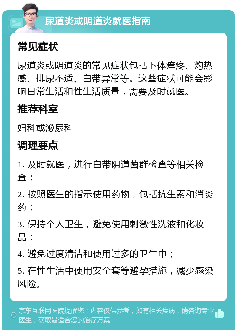 尿道炎或阴道炎就医指南 常见症状 尿道炎或阴道炎的常见症状包括下体痒疼、灼热感、排尿不适、白带异常等。这些症状可能会影响日常生活和性生活质量，需要及时就医。 推荐科室 妇科或泌尿科 调理要点 1. 及时就医，进行白带阴道菌群检查等相关检查； 2. 按照医生的指示使用药物，包括抗生素和消炎药； 3. 保持个人卫生，避免使用刺激性洗液和化妆品； 4. 避免过度清洁和使用过多的卫生巾； 5. 在性生活中使用安全套等避孕措施，减少感染风险。