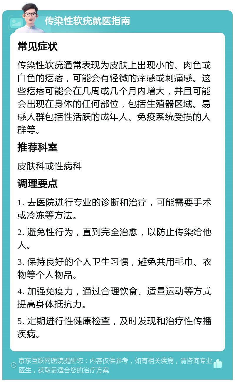 传染性软疣就医指南 常见症状 传染性软疣通常表现为皮肤上出现小的、肉色或白色的疙瘩，可能会有轻微的痒感或刺痛感。这些疙瘩可能会在几周或几个月内增大，并且可能会出现在身体的任何部位，包括生殖器区域。易感人群包括性活跃的成年人、免疫系统受损的人群等。 推荐科室 皮肤科或性病科 调理要点 1. 去医院进行专业的诊断和治疗，可能需要手术或冷冻等方法。 2. 避免性行为，直到完全治愈，以防止传染给他人。 3. 保持良好的个人卫生习惯，避免共用毛巾、衣物等个人物品。 4. 加强免疫力，通过合理饮食、适量运动等方式提高身体抵抗力。 5. 定期进行性健康检查，及时发现和治疗性传播疾病。