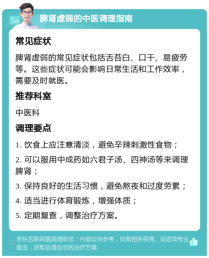 脾肾虚弱的中医调理指南 常见症状 脾肾虚弱的常见症状包括舌苔白、口干、易疲劳等。这些症状可能会影响日常生活和工作效率，需要及时就医。 推荐科室 中医科 调理要点 1. 饮食上应注意清淡，避免辛辣刺激性食物； 2. 可以服用中成药如六君子汤、四神汤等来调理脾肾； 3. 保持良好的生活习惯，避免熬夜和过度劳累； 4. 适当进行体育锻炼，增强体质； 5. 定期复查，调整治疗方案。