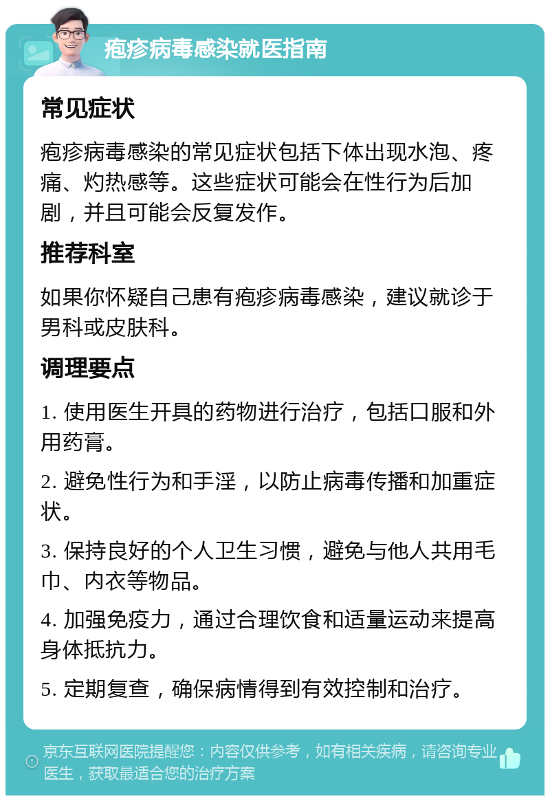 疱疹病毒感染就医指南 常见症状 疱疹病毒感染的常见症状包括下体出现水泡、疼痛、灼热感等。这些症状可能会在性行为后加剧，并且可能会反复发作。 推荐科室 如果你怀疑自己患有疱疹病毒感染，建议就诊于男科或皮肤科。 调理要点 1. 使用医生开具的药物进行治疗，包括口服和外用药膏。 2. 避免性行为和手淫，以防止病毒传播和加重症状。 3. 保持良好的个人卫生习惯，避免与他人共用毛巾、内衣等物品。 4. 加强免疫力，通过合理饮食和适量运动来提高身体抵抗力。 5. 定期复查，确保病情得到有效控制和治疗。