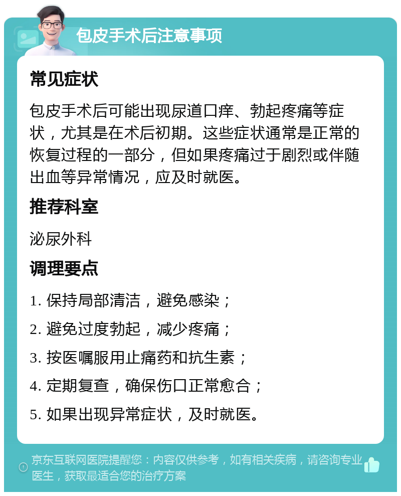 包皮手术后注意事项 常见症状 包皮手术后可能出现尿道口痒、勃起疼痛等症状，尤其是在术后初期。这些症状通常是正常的恢复过程的一部分，但如果疼痛过于剧烈或伴随出血等异常情况，应及时就医。 推荐科室 泌尿外科 调理要点 1. 保持局部清洁，避免感染； 2. 避免过度勃起，减少疼痛； 3. 按医嘱服用止痛药和抗生素； 4. 定期复查，确保伤口正常愈合； 5. 如果出现异常症状，及时就医。