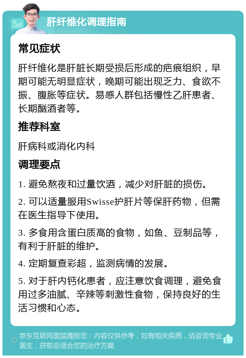 肝纤维化调理指南 常见症状 肝纤维化是肝脏长期受损后形成的疤痕组织，早期可能无明显症状，晚期可能出现乏力、食欲不振、腹胀等症状。易感人群包括慢性乙肝患者、长期酗酒者等。 推荐科室 肝病科或消化内科 调理要点 1. 避免熬夜和过量饮酒，减少对肝脏的损伤。 2. 可以适量服用Swisse护肝片等保肝药物，但需在医生指导下使用。 3. 多食用含蛋白质高的食物，如鱼、豆制品等，有利于肝脏的维护。 4. 定期复查彩超，监测病情的发展。 5. 对于肝内钙化患者，应注意饮食调理，避免食用过多油腻、辛辣等刺激性食物，保持良好的生活习惯和心态。