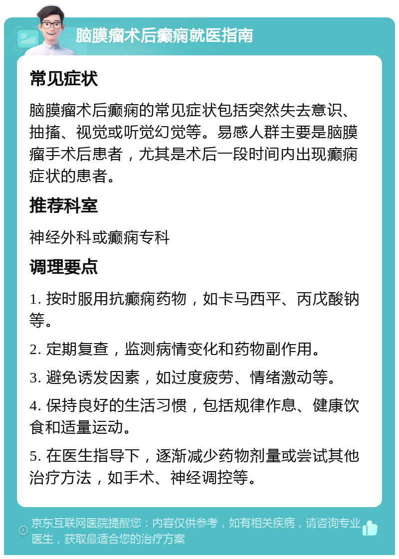 脑膜瘤术后癫痫就医指南 常见症状 脑膜瘤术后癫痫的常见症状包括突然失去意识、抽搐、视觉或听觉幻觉等。易感人群主要是脑膜瘤手术后患者，尤其是术后一段时间内出现癫痫症状的患者。 推荐科室 神经外科或癫痫专科 调理要点 1. 按时服用抗癫痫药物，如卡马西平、丙戊酸钠等。 2. 定期复查，监测病情变化和药物副作用。 3. 避免诱发因素，如过度疲劳、情绪激动等。 4. 保持良好的生活习惯，包括规律作息、健康饮食和适量运动。 5. 在医生指导下，逐渐减少药物剂量或尝试其他治疗方法，如手术、神经调控等。