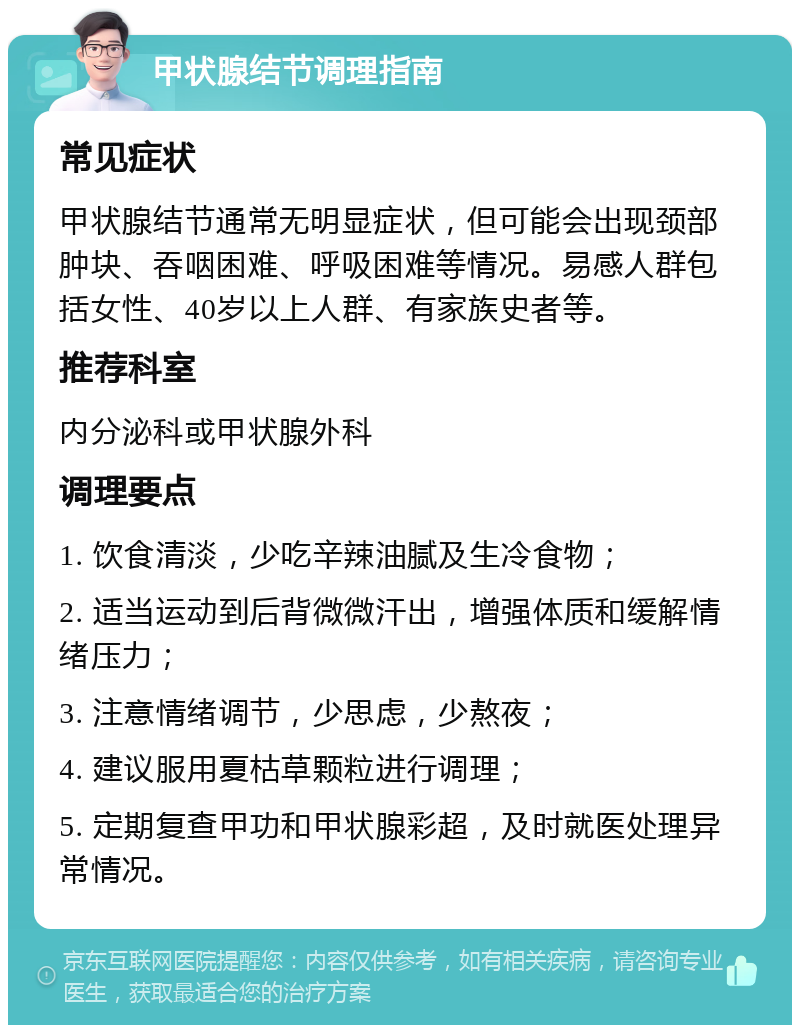 甲状腺结节调理指南 常见症状 甲状腺结节通常无明显症状，但可能会出现颈部肿块、吞咽困难、呼吸困难等情况。易感人群包括女性、40岁以上人群、有家族史者等。 推荐科室 内分泌科或甲状腺外科 调理要点 1. 饮食清淡，少吃辛辣油腻及生冷食物； 2. 适当运动到后背微微汗出，增强体质和缓解情绪压力； 3. 注意情绪调节，少思虑，少熬夜； 4. 建议服用夏枯草颗粒进行调理； 5. 定期复查甲功和甲状腺彩超，及时就医处理异常情况。