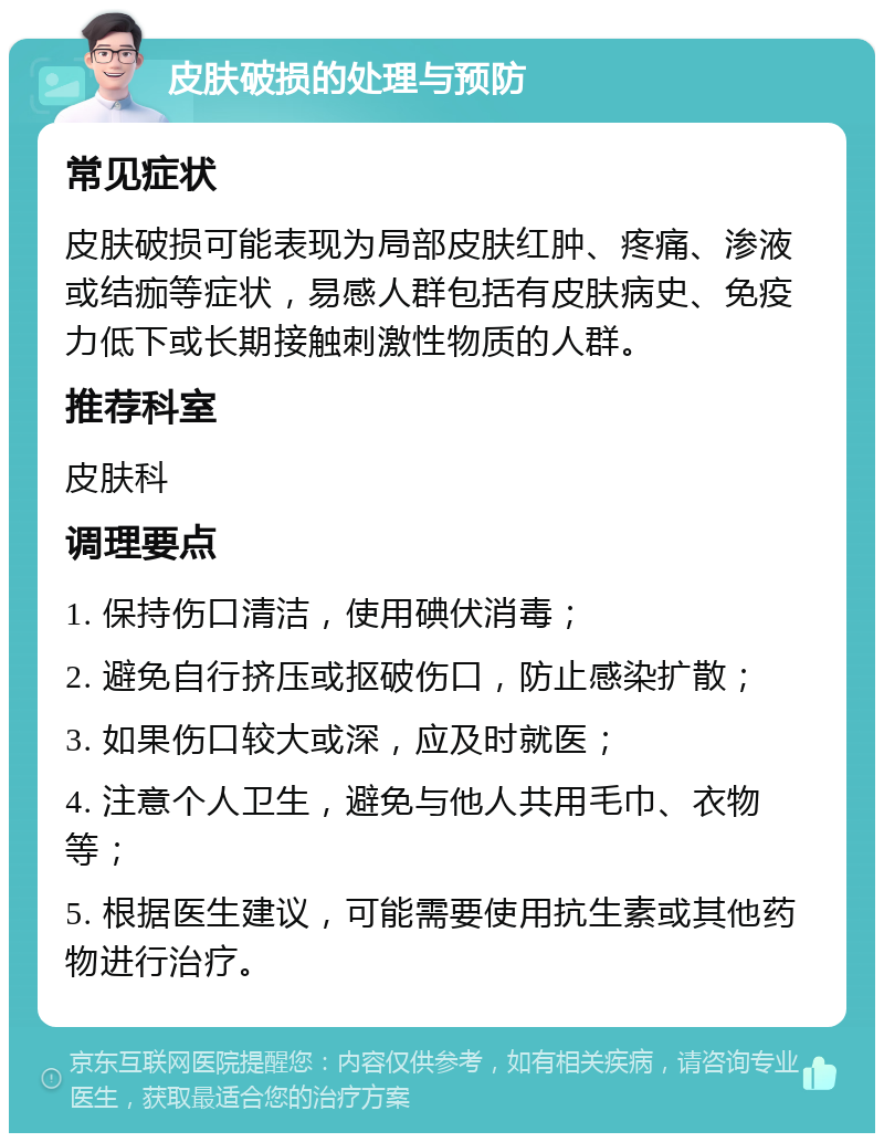 皮肤破损的处理与预防 常见症状 皮肤破损可能表现为局部皮肤红肿、疼痛、渗液或结痂等症状，易感人群包括有皮肤病史、免疫力低下或长期接触刺激性物质的人群。 推荐科室 皮肤科 调理要点 1. 保持伤口清洁，使用碘伏消毒； 2. 避免自行挤压或抠破伤口，防止感染扩散； 3. 如果伤口较大或深，应及时就医； 4. 注意个人卫生，避免与他人共用毛巾、衣物等； 5. 根据医生建议，可能需要使用抗生素或其他药物进行治疗。