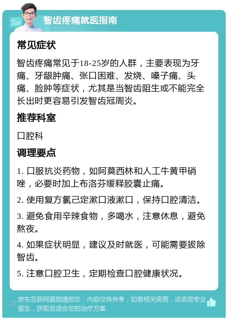 智齿疼痛就医指南 常见症状 智齿疼痛常见于18-25岁的人群，主要表现为牙痛、牙龈肿痛、张口困难、发烧、嗓子痛、头痛、脸肿等症状，尤其是当智齿阻生或不能完全长出时更容易引发智齿冠周炎。 推荐科室 口腔科 调理要点 1. 口服抗炎药物，如阿莫西林和人工牛黄甲硝唑，必要时加上布洛芬缓释胶囊止痛。 2. 使用复方氯己定漱口液漱口，保持口腔清洁。 3. 避免食用辛辣食物，多喝水，注意休息，避免熬夜。 4. 如果症状明显，建议及时就医，可能需要拔除智齿。 5. 注意口腔卫生，定期检查口腔健康状况。