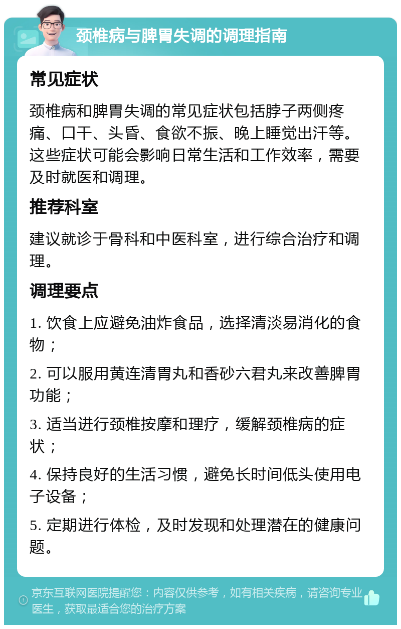 颈椎病与脾胃失调的调理指南 常见症状 颈椎病和脾胃失调的常见症状包括脖子两侧疼痛、口干、头昏、食欲不振、晚上睡觉出汗等。这些症状可能会影响日常生活和工作效率，需要及时就医和调理。 推荐科室 建议就诊于骨科和中医科室，进行综合治疗和调理。 调理要点 1. 饮食上应避免油炸食品，选择清淡易消化的食物； 2. 可以服用黄连清胃丸和香砂六君丸来改善脾胃功能； 3. 适当进行颈椎按摩和理疗，缓解颈椎病的症状； 4. 保持良好的生活习惯，避免长时间低头使用电子设备； 5. 定期进行体检，及时发现和处理潜在的健康问题。