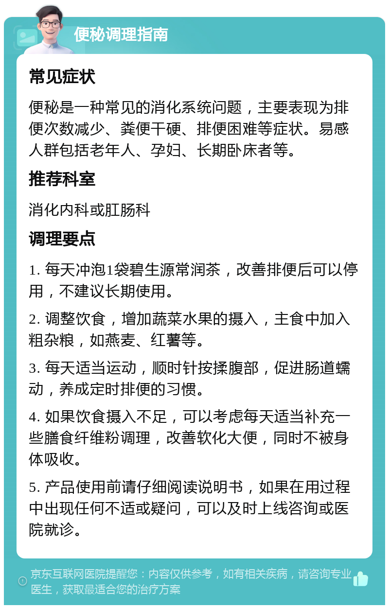 便秘调理指南 常见症状 便秘是一种常见的消化系统问题，主要表现为排便次数减少、粪便干硬、排便困难等症状。易感人群包括老年人、孕妇、长期卧床者等。 推荐科室 消化内科或肛肠科 调理要点 1. 每天冲泡1袋碧生源常润茶，改善排便后可以停用，不建议长期使用。 2. 调整饮食，增加蔬菜水果的摄入，主食中加入粗杂粮，如燕麦、红薯等。 3. 每天适当运动，顺时针按揉腹部，促进肠道蠕动，养成定时排便的习惯。 4. 如果饮食摄入不足，可以考虑每天适当补充一些膳食纤维粉调理，改善软化大便，同时不被身体吸收。 5. 产品使用前请仔细阅读说明书，如果在用过程中出现任何不适或疑问，可以及时上线咨询或医院就诊。