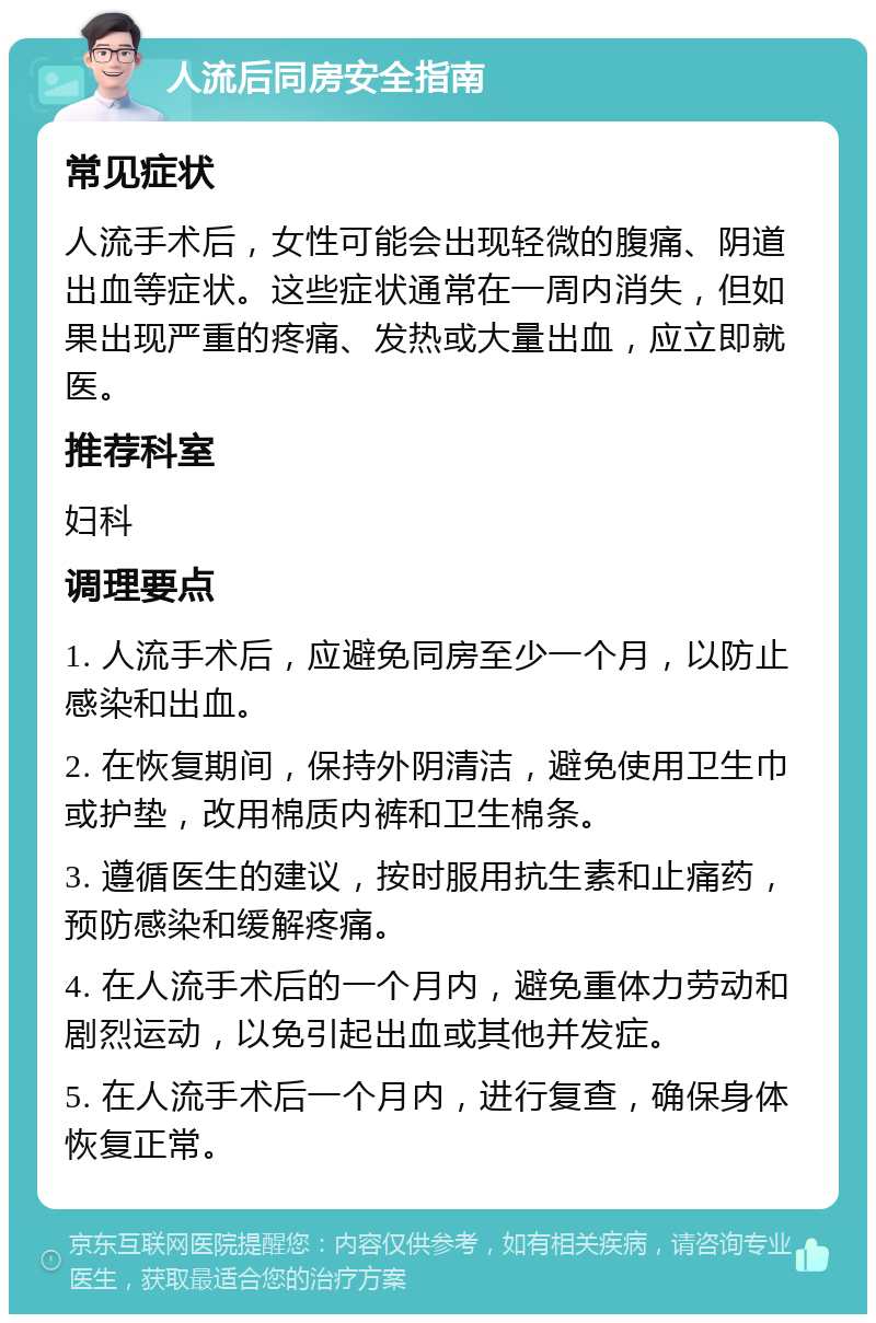 人流后同房安全指南 常见症状 人流手术后，女性可能会出现轻微的腹痛、阴道出血等症状。这些症状通常在一周内消失，但如果出现严重的疼痛、发热或大量出血，应立即就医。 推荐科室 妇科 调理要点 1. 人流手术后，应避免同房至少一个月，以防止感染和出血。 2. 在恢复期间，保持外阴清洁，避免使用卫生巾或护垫，改用棉质内裤和卫生棉条。 3. 遵循医生的建议，按时服用抗生素和止痛药，预防感染和缓解疼痛。 4. 在人流手术后的一个月内，避免重体力劳动和剧烈运动，以免引起出血或其他并发症。 5. 在人流手术后一个月内，进行复查，确保身体恢复正常。